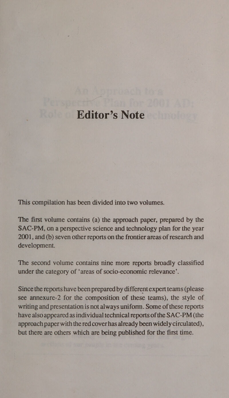 Editor’s Note This compilation has been divided into two volumes. The first volume contains (a) the approach paper, prepared by the SAC-PM, on a perspective science and technology plan for the year 2001, and (b) seven other reports on the frontier areas of research and development. The second volume contains nine more reports broadly classified under the category of ‘areas of socio-economic relevance’. Since the reports have been prepared by different expert teams (please see annexure-2 for the composition of these teams), the style of writing and presentation is not always uniform. Some of these reports have also appeared as individual technical reports of the SAC-PM (the approach paper with the red cover has already been widely circulated), but there are others which are being published for the first time.