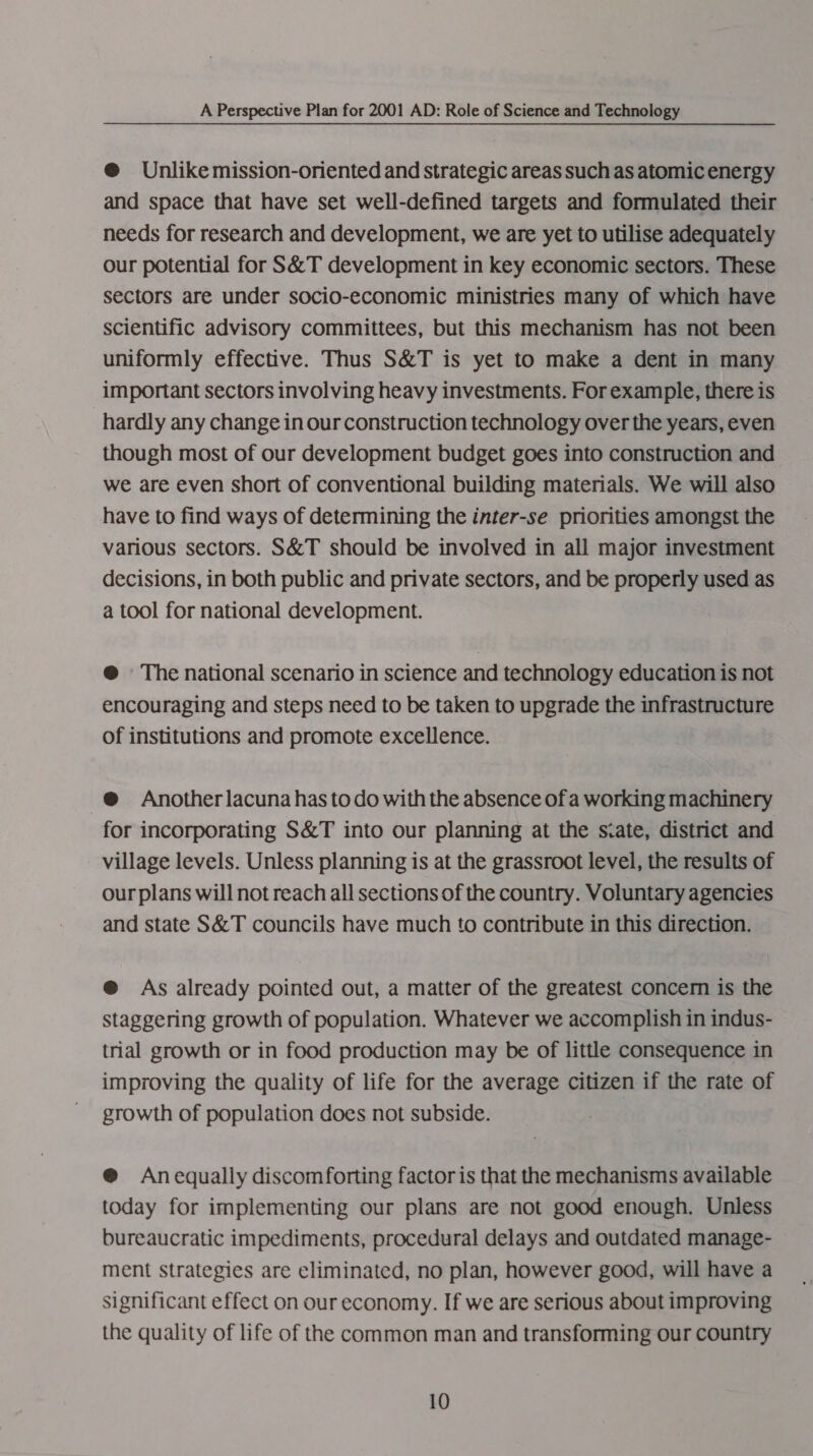 @ Unlike mission-oriented and strategic areas such as atomic energy and space that have set well-defined targets and formulated their needs for research and development, we are yet to utilise adequately our potential for S&amp;T development in key economic sectors. These sectors are under socio-economic ministries many of which have scientific advisory committees, but this mechanism has not been uniformly effective. Thus S&amp;T is yet to make a dent in many important sectors involving heavy investments. For example, there is hardly any change in our construction technology over the years, even though most of our development budget goes into construction and we are even short of conventional building materials. We will also have to find ways of determining the inter-se priorities amongst the various sectors. S&amp;T should be involved in all major investment decisions, in both public and private sectors, and be properly used as a tool for national development. @ The national scenario in science and technology education is not encouraging and steps need to be taken to upgrade the infrastructure of institutions and promote excellence. @ Another lacuna has todo with the absence ofa working machinery for incorporating S&amp;T into our planning at the scate, district and village levels. Unless planning is at the grassroot level, the results of our plans will not reach all sections of the country. Voluntary agencies and state S&amp;T councils have much to contribute in this direction. @ As already pointed out, a matter of the greatest concern is the staggering growth of population. Whatever we accomplish in indus- trial growth or in food production may be of little consequence in improving the quality of life for the average citizen if the rate of growth of population does not subside. @® Anequally discomforting factor is that the mechanisms available today for implementing our plans are not good enough. Unless bureaucratic impediments, procedural delays and outdated manage- ment strategies are eliminated, no plan, however good, will have a significant effect on our economy. If we are serious about improving the quality of life of the common man and transforming our country