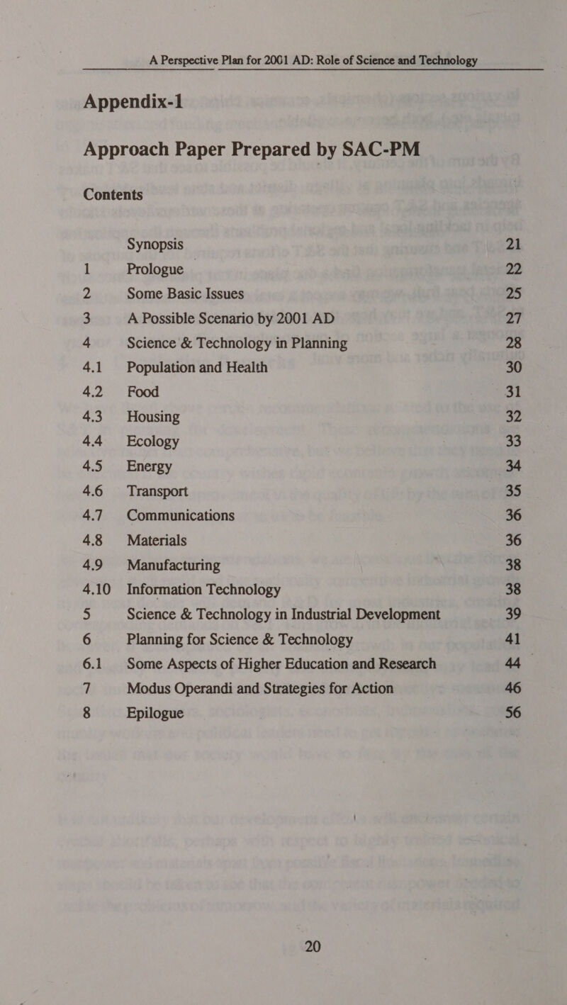 Appendix-1 Approach Paper Prepared by SAC-PM Contents Synopsis 1 Prologue : 2 Some Basic Issues 3 A Possible Scenario by 2001 AD 4 Science &amp; Technology in Planning 4.1 Population and Health 4.2 Food 4.3 Housing 44 Ecology 4.5 Energy 4.6 Transport 4.7 Communications 4.8 Materials 4.9 Manufacturing 4.10 Information Technology 5 Science &amp; Technology in Industrial Development 6 Planning for Science &amp; Technology 6.1 Some Aspects of Higher Education and Research 7 Modus Operandi and Strategies for Action 8 Epilogue 20 21 22 a) 27 28 30 32 33 35 36 36 38 38 so aARRE