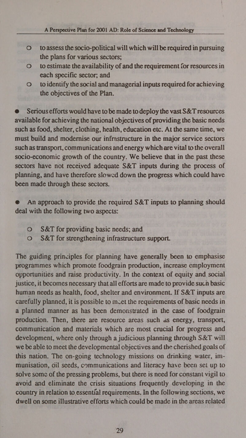 O _toassess the socio-political will which will be required in pursuing the plans for various sectors; O to estimate the availability of and the requirement for resources in each specific sector; and O _toidentify the social and managerial inputs required for achieving the objectives of the Plan. @ Serious efforts would have to be made to deploy the vast S&amp;T resources available for achieving the national objectives of providing the basic needs such as food, shelter, clothing, health, education etc. At the same time, we must build and modernise our infrastructure in the major service sectors such as transport, communications and energy which are vital to the overall socio-economic growth of the country. We believe that in the past these sectors have not received adequate S&amp;T inputs during the process of planning, and have therefore slowcd down the progress which could have been made through these sectors. @ An approach to provide the required S&amp;T inputs to planning should deal with the following two aspects: O S&amp;T for providing basic needs; and O S&amp;T for strengthening infrastructure support. The guiding principles for planning have generally been to emphasise programmes which promote foodgrain production, increase employment opportunities and raise productivity. In the context of equity and social justice, it becomes necessary that all efforts are made to provide sucn basic human needs as health, food, shelter and environment. If S&amp;T inputs are carefully planned, it is possible to mcet the requirements of basic needs in a planned manner as has been demonstrated in the case of foodgrain production. Then, there are resource areas such as energy, transport, communication and materials which are most crucial for progress and development, where only through a judicious planning through S&amp;T will we be able to meet the developmental objectives and the cherished goals of this nation. The on-going technology missions on drinking water, im- munisation, oil seeds, communications and literacy have been set up to solve some of the pressing problems, but there is need for constant vigil to avoid and eliminate the crisis situations frequently developing in the country in relation to,essential requirements. In the following sections, we dwell on some illustrative efforts which could be made in the areas related ee