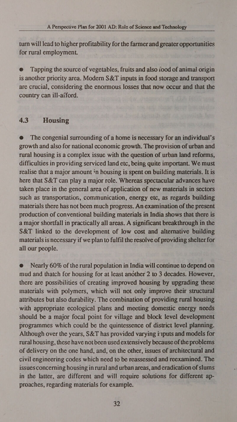 turn will lead to higher profitability for the farmer and greater opportunities for rural employment. @ Tapping the source of vegetables, fruits and also iood of animal origin is another priority area. Modern S&amp;T inputs in food storage and transport are crucial, considering the enormous losses that now occur and that the country can ill-afford. 4.3 Housing @ The congenial surrounding of a home is necessary for an individual’s growth and also for national economic growth. The provision of urban and rural housing is a complex issue with the question of urban land reforms, difficulties in providing serviced land etc, being quite important. We must realise that a major amount ‘n housing is spent on building materials. It is here that S&amp;T can play a major role. Whereas spectacular advances have taken place in the general area of application of new materials in sectors such as transportation, communication, energy etc, as regards building materials there has not been much progress. An examination of the present production of conventional building materials in India shows that there is a major shortfall in practically all areas. A significant breakthrough in the S&amp;T linked to the development of low cost and alternative building materials is necessary if we plan to fulfil the resolve of providing shelter for all our people. @ Nearly 60% of the rural population in India will continue to depend on mud and thatch for housing for at least another 2 to 3 decades. However, there are possibilities of creating improved housing by upgrading these materials with polymers, which will not only improve their structural attributes but also durability. The combination of providing rural housing - with appropriate ecological plans and meeting domestic energy needs should be a major focal point for village and block level development programmes which could be the quintessence of district level planning. Although over the years, S&amp;T has provided varying iputs and models for rural housing, these have notbeen used extensively because of the problems of delivery on the one hand, and, on the other, issues of architectural and civil engineering codes which need to be reassessed and reexamined. The issues concerning housing in rural and urban areas, and eradication of slums in the latter, are different and will require solutions for different ap- proaches, regarding materials for example.