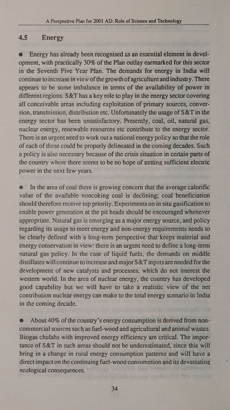 4.5 Energy @ Energy has already been recognised as an essential element in devel- opment, with practically 30% of the Plan outlay earmarked for this sector in the Seventh Five Year Plan. The demands for energy in India will continue to increase in view of the growth of agriculture and industry. There appears to be some imbalance in terms of the availability of power in different regions. S&amp;T has a key role to play in the energy sector covering all conceivable areas including exploitation of primary sources, conver- sion, transinission, distribution etc. Unfortunately the usage of S&amp;T in the energy sector has been unsatisfactory. Presently, coal, oil, natural gas, nuclear energy, renewable resources etc contribute to the energy sector. There is an urgent need to work out a national energy policy so that the role of each of these could be properly delineated in the coming decades. Such a policy is also necessary because of the crisis situation in certain parts of the country where there seems to be no hope of getting sufficient electric power in the next few years. e@ In the area of coal there is growing concern that the average calorific value of the available noncoking coal is declining; coal beneficiation should therefore receive top priority. Experiments on in situ gasification to enable power generation at the pit heads should be encouraged whenever appropriate. Natural gas is emerging as a major energy source, and policy regarding its usage to meet energy and non-energy requirements needs to be clearly defined with a long-term perspective that keeps material and energy conservation in view: there is an urgent need to define a long-term natural gas policy. In the case of liquid fuels, the demands on middle distillates will continue to increase and major S&amp;T inputs are needed for the development of new catalysts and processes, which do not interest the western world. In the area of nuclear energy, the country has developed good capability but we will have to take a realistic view of the net contribution nuclear energy can make to the total energy scenario in India in the coming decade. @® About 40% of the country’s energy consumption is derived from non- commercial sources such as fuel-wood and agricultural and animal wastes. Biogas chulahs with improved energy efficiency are critical. The impor- tance of S&amp;T in such areas should not be underestimated, since this will bring in a change in rural energy consumption patterns and will have a direct impact on the continuing fuel-wood consumption and its devastating ecological consequences.