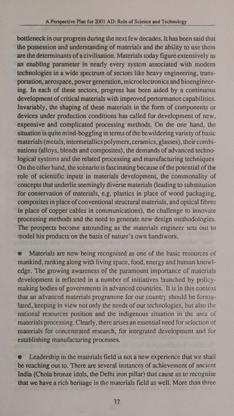 bottleneck in our progress during the next few decades. It has been said that the possession and understanding of materials and the ability to use them are the determinants of a civilisation. Materials today figure extensively as an enabling parameter in nearly every system associated with modem technologies in a wide spectrum of sectors like heavy engineering, trans- portation, aerospace, power generation, microelectronics and bioengineer- ing. In each of these sectors, progress has been aided by a continuous development of critical materials with improved pertormance capabilities. Invariably, the shaping of these materials in the form of components or devices under production conditions has called for development of new, expensive and complicated processing methods. On the one hand, the Situation 1s quite mind-boggling in terms of the bewildering variety of basic materials (metals, intermetallics polymers, ceramics, glasses), their combi- nations (alloys, blends and composites), the demands of advanced techno- logical systems and the related processing and manufacturing techniques On the other hand, the scenario is fascinating because of the potential of the role of scientific inputs in materials development, the commonality of concepts that underlie seemingly diverse materials (leading to substitution for conservation of materials, e.g. plastics in place of wood packaging, composites in place of conventional structural materials, and optical fibres in place of copper cables in communications), the challenge to innovate processing methods and the need to generate new design methodologies. The prospects become astounding as the materials engineer sets out to model his products on the basis of nature’s own handiwork. @ Materials are now being recognised as one of the basic resources of mankind, ranking along with living space, food, energy and human knowl- edge. The growing awareness of the paramount importance of materials development is reflected in a number of initiatives !aunched by policy- making bodies of governments in advanced countries. It is in this context that an advanced materials programme for our country should be formu- lated, keeping in view not only the needs of our technologies, but also the national resources position and the indigenous situation in the area of materials processing. Clearly, there arises an essential need for selection of materials for concentrated research, for integrated development and for establishing manufacturing processes. @ Leadership in the materials field is not a new experience that we shall be reaching out to. There are several instances of achievement of ancient India (Chola bronze idols, the Delhi iron pillar) that cause us toe recognise that we have a rich heritage in the materials field as well. More than three