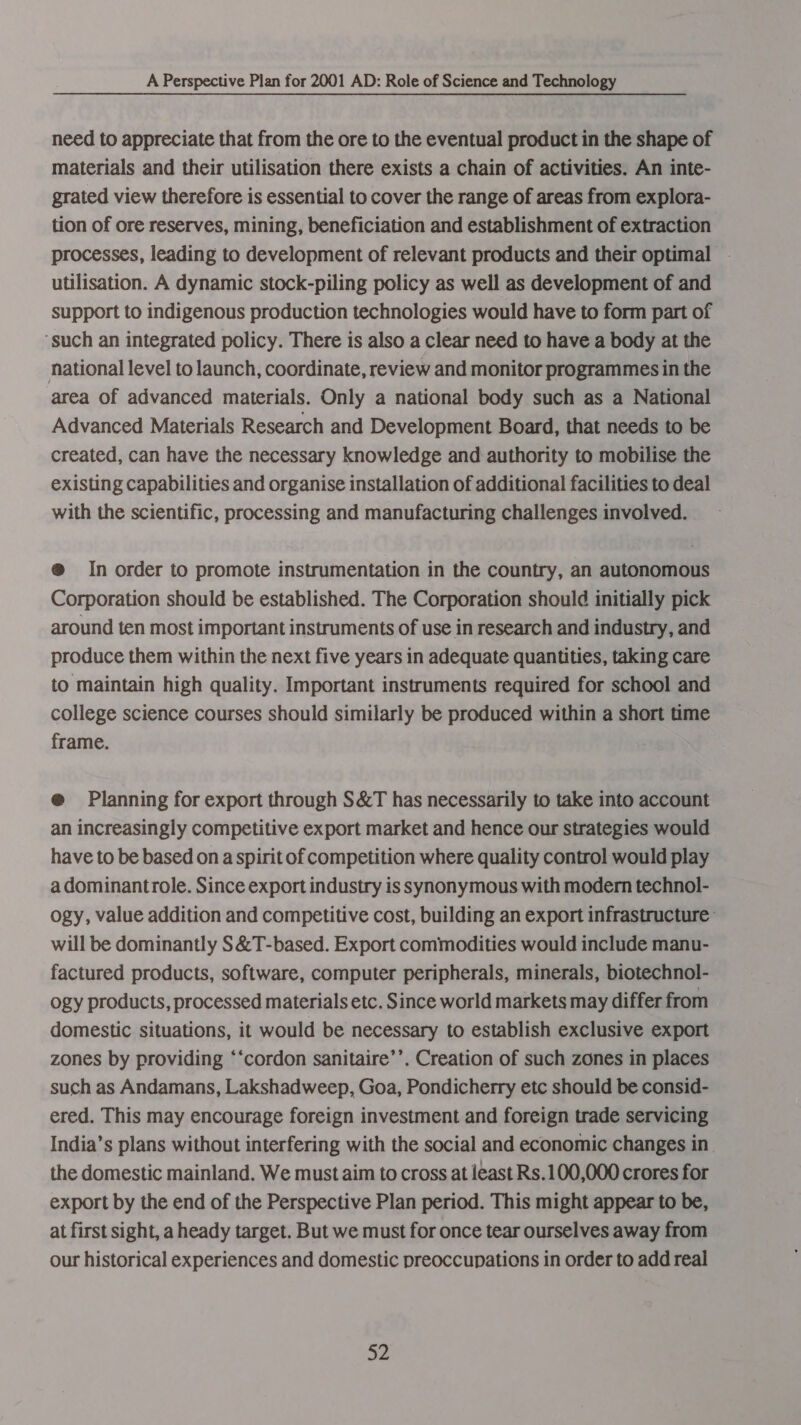 need to appreciate that from the ore to the eventual product in the shape of materials and their utilisation there exists a chain of activities. An inte- grated view therefore is essential to cover the range of areas from explora- tion of ore reserves, mining, beneficiation and establishment of extraction processes, leading to development of relevant products and their optimal utilisation. A dynamic stock-piling policy as well as development of and support to indigenous production technologies would have to form part of ‘such an integrated policy. There is also a clear need to have a body at the national level to launch, coordinate, review and monitor programmes in the area of advanced materials. Only a national body such as a National Advanced Materials Research and Development Board, that needs to be created, can have the necessary knowledge and authority to mobilise the existing capabilities and organise installation of additional facilities to deal with the scientific, processing and manufacturing challenges involved. @ In order to promote instrumentation in the country, an autonomous Corporation should be established. The Corporation should initially pick around ten most important instruments of use in research and industry, and produce them within the next five years in adequate quantities, taking care to maintain high quality. Important instruments required for school and college science courses should similarly be produced within a short time frame. @ Planning for export through S&amp;T has necessarily to take into account an increasingly competitive export market and hence our strategies would have to be based on a spirit of competition where quality control would play a dominantrole. Since export industry is synonymous with modern technol- ogy, value addition and competitive cost, building an export infrastructure’ will be dominantly S&amp;T-based. Export commodities would include manu- factured products, software, computer peripherals, minerals, biotechnol- ogy products, processed materials etc. Since world markets may differ from domestic situations, it would be necessary to establish exclusive export zones by providing ‘‘cordon sanitaire’’. Creation of such zones in places such as Andamans, Lakshadweep, Goa, Pondicherry etc should be consid- ered. This may encourage foreign investment and foreign trade servicing India’s plans without interfering with the social and economic changes in. the domestic mainland. We must aim to cross at least Rs.100,000 crores for export by the end of the Perspective Plan period. This might appear to be, at first sight, a heady target. But we must for once tear ourselves away from our historical experiences and domestic preoccupations in order to add real