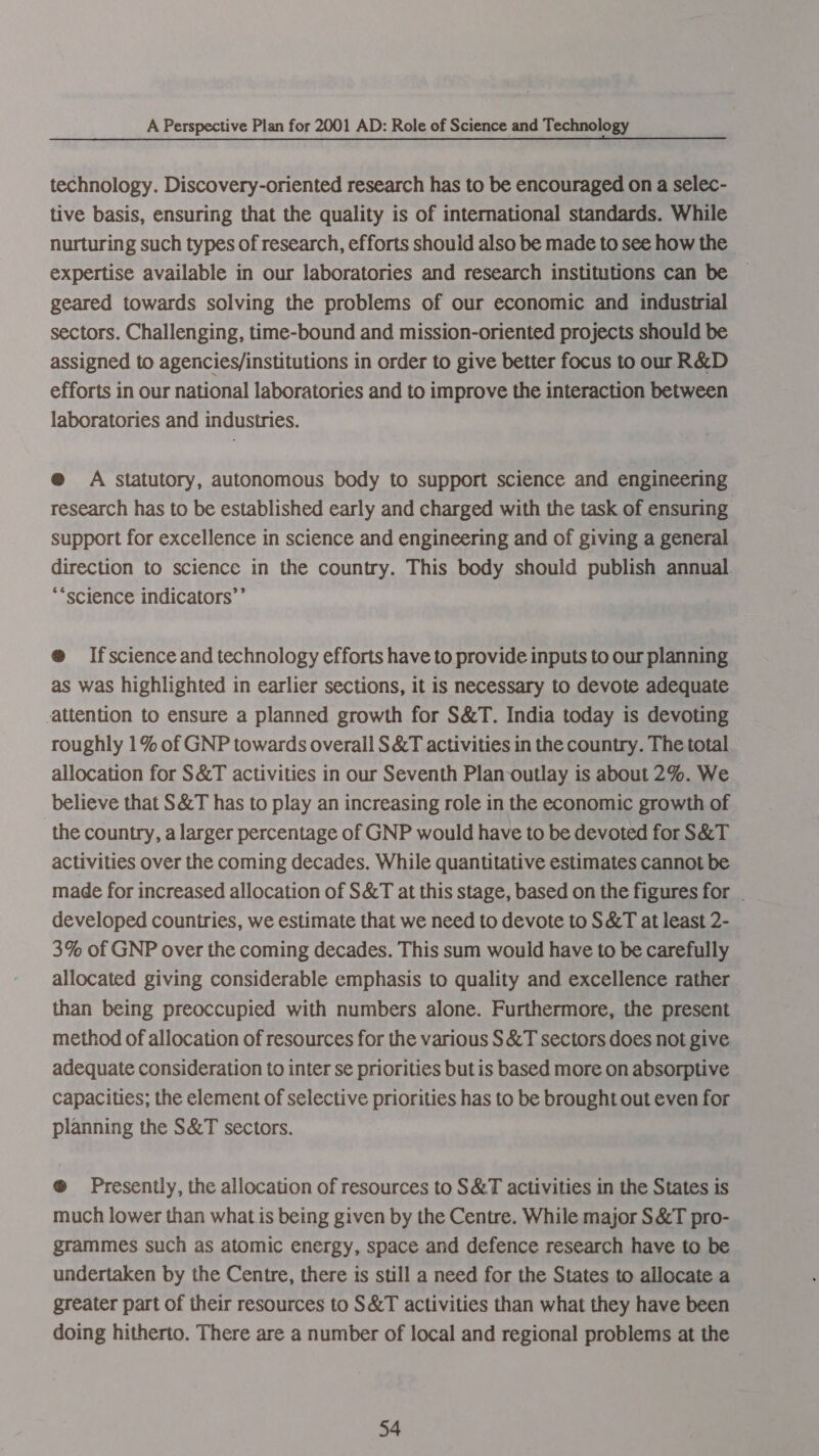 technology. Discovery-oriented research has to be encouraged on a selec- tive basis, ensuring that the quality is of international standards. While nurturing such types of research, efforts shouid also be made to see how the expertise available in our laboratories and research institutions can be — geared towards solving the problems of our economic and industrial sectors. Challenging, time-bound and mission-oriented projects should be assigned to agencies/institutions in order to give better focus to our R&amp;D efforts in our national laboratories and to improve the interaction between laboratories and industries. @ A statutory, autonomous body to support science and engineering research has to be established early and charged with the task of ensuring support for excellence in science and engineering and of giving a general direction to science in the country. This body should publish annual. *“science indicators’ @ Ifscience and technology efforts have to provide inputs to our planning as was highlighted in earlier sections, it is necessary to devote adequate attention to ensure a planned growth for S&amp;T. India today is devoting roughly 1% of GNP towards overall S&amp;T activities in the country. The total allocation for S&amp;T activities in our Seventh Plan-outlay is about 2%. We believe that S&amp;T has to play an increasing role in the economic growth of the country, a larger percentage of GNP would have to be devoted for S&amp;T activities over the coming decades. While quantitative estimates cannot be made for increased allocation of S&amp;T at this stage, based on the figures for . developed countries, we estimate that we need to devote to S&amp;T at least 2- 3% of GNP over the coming decades. This sum would have to be carefully allocated giving considerable emphasis to quality and excellence rather than being preoccupied with numbers alone. Furthermore, the present method of allocation of resources for the various S&amp;T sectors does not give adequate consideration to inter se priorities but is based more on absorptive Capacities; the element of selective priorities has to be brought out even for planning the S&amp;T sectors. ®@ Presently, the allocation of resources to S&amp;T activities in the States is much lower than what is being given by the Centre. While major S&amp;T pro- grammes such as atomic energy, space and defence research have to be undertaken by the Centre, there is still a need for the States to allocate a greater part of their resources to S&amp;T activities than what they have been doing hitherto. There are a number of local and regional problems at the