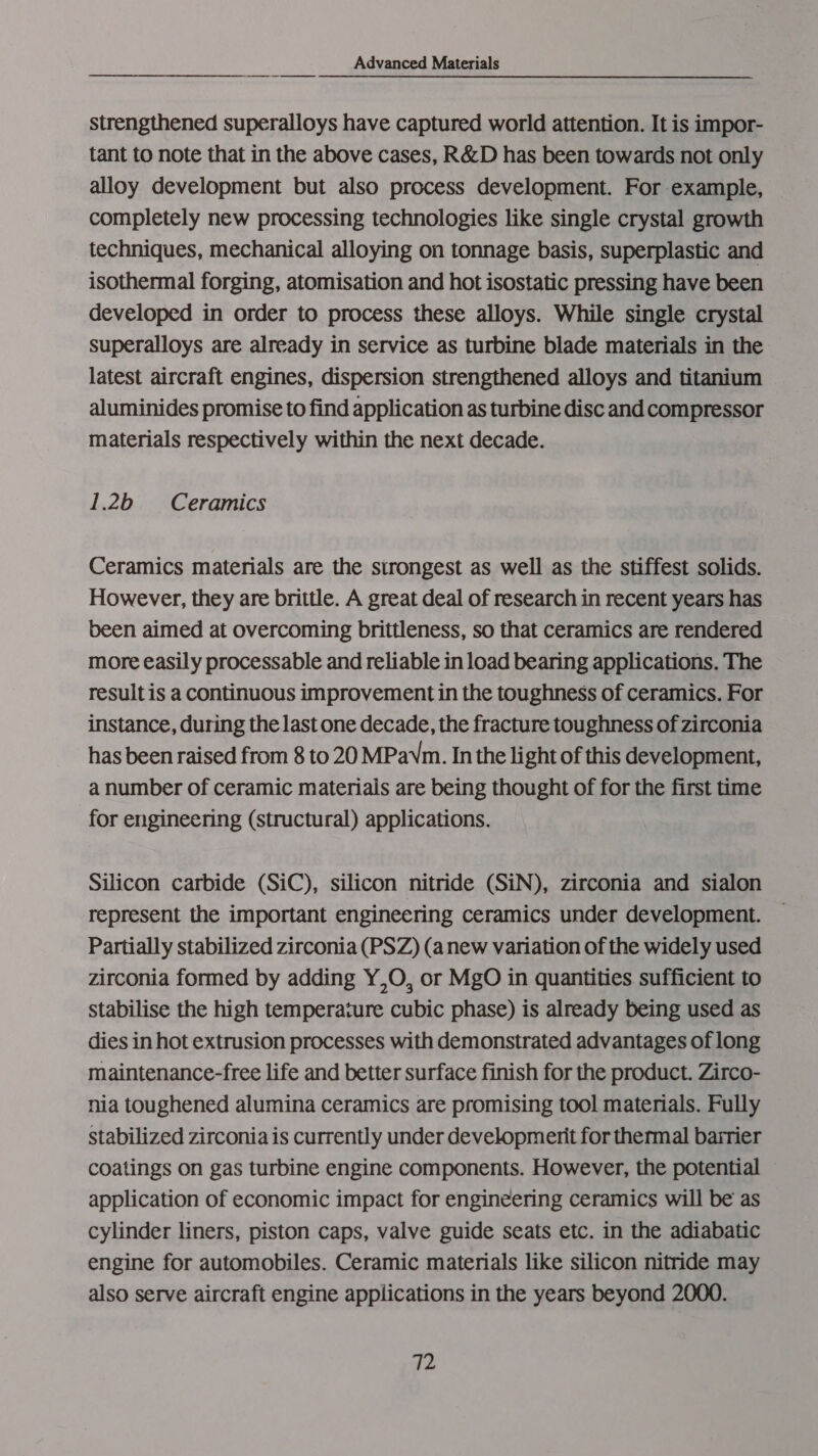 strengthened superalloys have captured world attention. It is impor- tant to note that in the above cases, R&amp;D has been towards not only alloy development but also process development. For example, completely new processing technologies like single crystal growth techniques, mechanical alloying on tonnage basis, superplastic and isothermal forging, atomisation and hot isostatic pressing have been developed in order to process these alloys. While single crystal superalloys are already in service as turbine blade materials in the latest aircraft engines, dispersion strengthened alloys and titanium aluminides promise to find application as turbine disc and compressor materials respectively within the next decade. 12b Ceramics Ceramics materials are the strongest as well as the stiffest solids. However, they are brittle. A great deal of research in recent years has been aimed at overcoming brittleness, so that ceramics are rendered more easily processable and reliable in load bearing applications. The result is a continuous improvement in the toughness of ceramics. For instance, during the last one decade, the fracture toughness of zirconia has been raised from 8 to 20 MPavm. In the light of this development, a number of ceramic materials are being thought of for the first time for engineering (structural) applications. Silicon carbide (SiC), silicon nitride (SiN), zirconia and sialon represent the important engineering ceramics under development. — Partially stabilized zirconia (PSZ) (anew variation of the widely used zirconia formed by adding Y,O, or MgO in quantities sufficient to stabilise the high temperature cubic phase) is already being used as dies in hot extrusion processes with demonstrated advantages of long maintenance-free life and better surface finish for the product. Zirco- nia toughened alumina ceramics are promising tool materials. Fully stabilized zirconia is currently under development for thermal barrier coatings on gas turbine engine components. However, the potential application of economic impact for engineering ceramics will be as cylinder liners, piston caps, valve guide seats etc. in the adiabatic engine for automobiles. Ceramic materials like silicon nitride may also serve aircraft engine applications in the years beyond 2000.