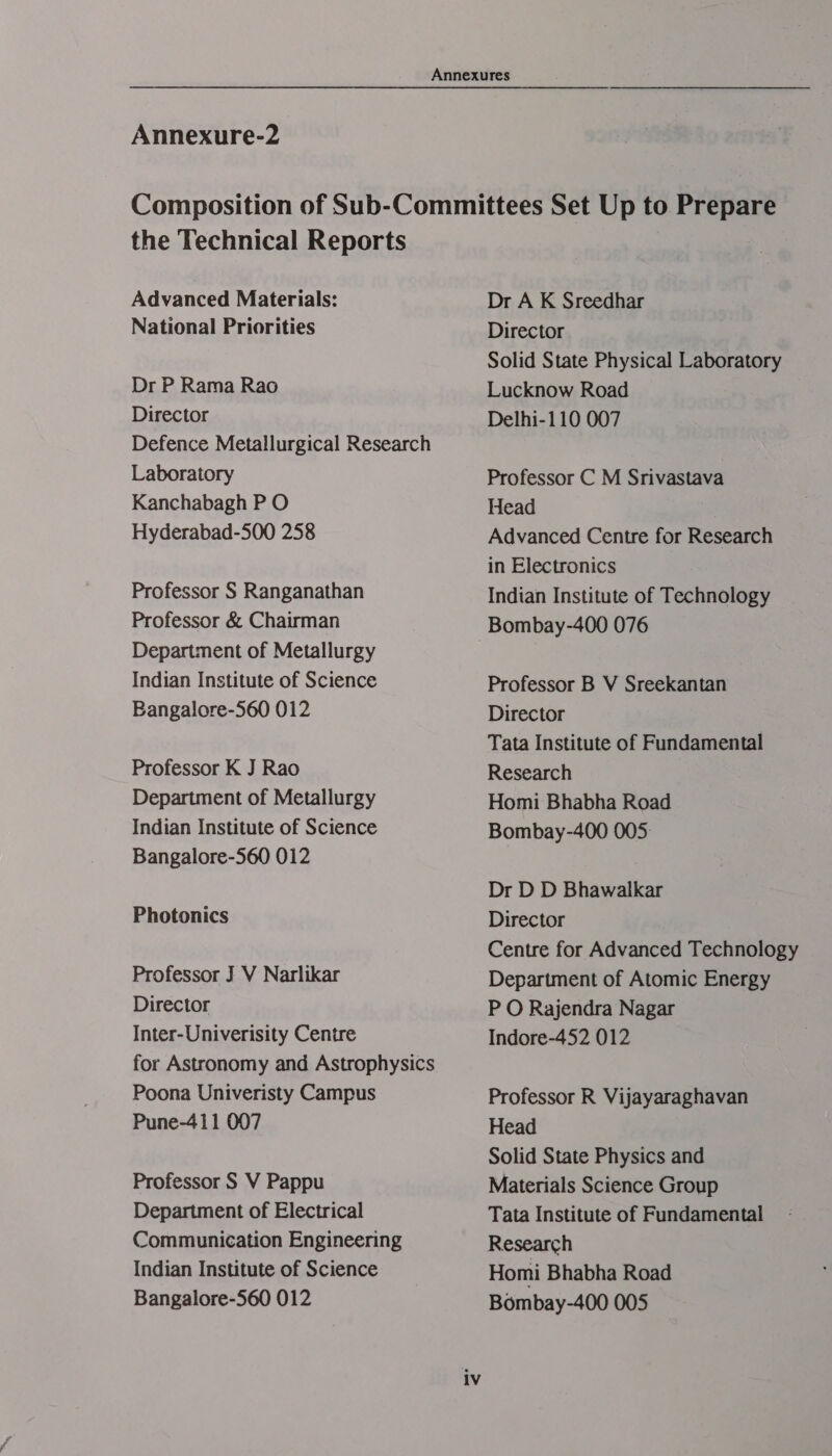 the Technical Reports Advanced Materials: National Priorities Dr P Rama Rao Director Defence Metallurgical Research Laboratory Kanchabagh P O Hyderabad-500 258 Professor S Ranganathan Professor &amp; Chairman Department of Metallurgy Indian Institute of Science Bangalore-560 012 Professor K J Rao Department of Metallurgy Indian Institute of Science Bangalore-560 012 Photonics Professor J V Narlikar Director Inter-Univerisity Centre for Astronomy and Astrophysics Poona Univeristy Campus Pune-411 007 Professor S V Pappu Department of Electrical Communication Engineering Indian Institute of Science Bangalore-560 012 Dr A K Sreedhar Director Solid State Physical Laboratory Lucknow Road Delhi-110 007 Professor C M Srivastava Head Advanced Centre for Research in Electronics Indian Institute of Technology Professor B V Sreekantan Director Tata Institute of Fundamental Research Homi Bhabha Road Bombay-400 005: Dr D D Bhawalkar Director Centre for Advanced Technology Department of Atomic Energy P O Rajendra Nagar Indore-452 012 Professor R Vijayaraghavan Head Solid State Physics and Materials Science Group Tata Institute of Fundamental Research Homi Bhabha Road Bombay-400 005