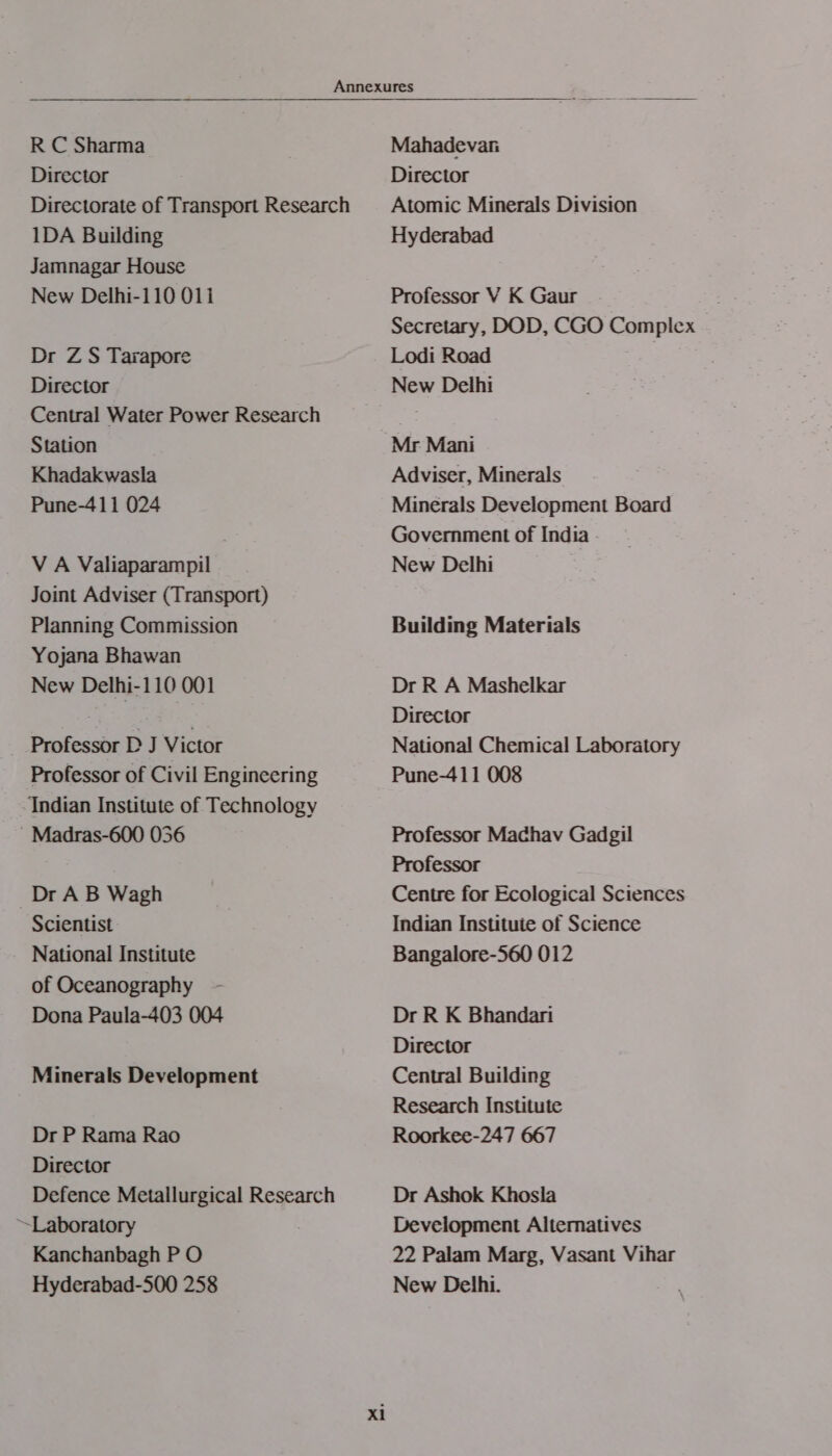 R C Sharma Director  1DA Building Jamnagar House New Delhi-110 011 Dr ZS Tarapore Director Central Water Power Research Station Khadakwasla Pune-411 024 V A Valiaparampil Joint Adviser (Transport) Planning Commission Yojana Bhawan New Delhi-1 10 001 Professor D J Victor Professor of Civil Engineering -Indian Institute of Technology -Madras-600 056 Dr AB Wagh Scientist National Institute of Oceanography Dona Paula-403 004 Minerals Development Dr P Rama Rao Director Defence Metallurgical Research ~Laboratory Kanchanbagh P O Hyderabad-500 258 x1 Mahadevan Director Atomic Minerals Division Hyderabad Professor V K Gaur Secretary, DOD, CGO Complex Lodi Road : New Delhi Mr Mani Adviser, Minerals Minerals Development Board Government of India - New Delhi Building Materials Dr R A Mashelkar Director National Chemical Laboratory Pune-411 008 Professor Madhav Gadgil Professor Centre for Ecological Sciences Indian Institute of Science Bangalore-560 012 Dr R K Bhandari Director Central Building Research Institute Roorkee-247 667 Dr Ashok Khosla Development Alternatives 22 Palam Marg, Vasant Vihar New Delhi.