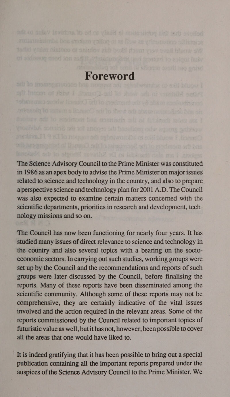 Foreword The Science Advisory Council to the Prime Minister was constituted in 1986 as an apex body to advise the Prime Minister on major issues related to science and technology in the country, and also to prepare a perspective science and technology plan for 2001 A.D. The Council was also expected to examine certain matters concerned with the scientific departments, priorities in research and development, tech. nology missions and so on. The Council has now been functioning for nearly four years. It has studied many issues of direct relevance to science and technology in the country and also several topics with a bearing on the socio- economic sectors. In carrying out such studies, working groups were set up by the Council and the recommendations and reports of such groups were later discussed by the Council, before finalising the reports. Many of these reports have been disseminated among the scientific community. Although some of these reports may not be comprehensive, they are certainly indicative of the vital issues involved and the action required in the relevant areas. Some of the reports commissioned by the Council related to important topics of futuristic value as well, but it has not, however, been possible to cover all the areas that one would have liked to. It is indeed gratifying that it has been possible to bring out a special publication containing all the important reports prepared under the auspices of the Science Advisory Council to the Prime Minister. We