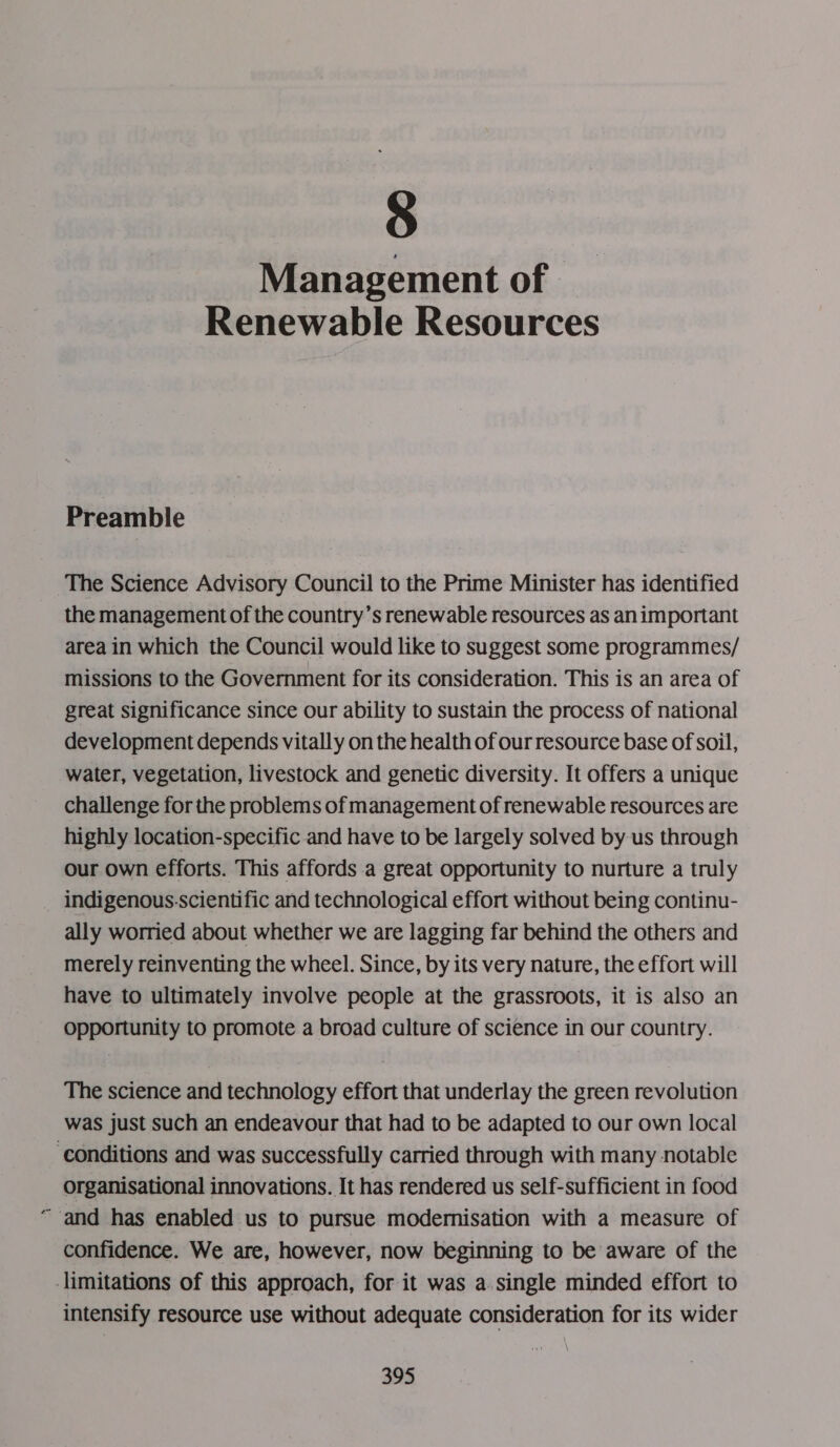 8 Management of - Renewable Resources Preamble The Science Advisory Council to the Prime Minister has identified the management of the country’s renewable resources as animportant area in which the Council would like to suggest some programmes/ missions to the Government for its consideration. This is an area of great significance since our ability to sustain the process of national development depends vitally on the health of ourresource base of soil, water, vegetation, livestock and genetic diversity. It offers a unique challenge for the problems of management of renewable resources are highly location-specific and have to be largely solved by us through our own efforts. This affords a great opportunity to nurture a truly indigenous-scientific and technological effort without being continu- ally worried about whether we are lagging far behind the others and merely reinventing the wheel. Since, by its very nature, the effort will have to ultimately involve people at the grassroots, it is also an Opportunity to promote a broad culture of science in our country. The science and technology effort that underlay the green revolution was just such an endeavour that had to be adapted to our own local ‘conditions and was successfully carried through with many notable organisational innovations. It has rendered us self-sufficient in food and has enabled us to pursue modemisation with a measure of confidence. We are, however, now beginning to be aware of the limitations of this approach, for it was a single minded effort to intensify resource use without adequate consideration for its wider