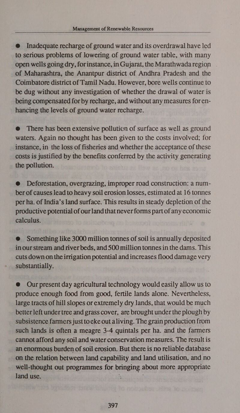@ Inadequate recharge of ground water and its overdrawal have led to serious problems of lowering of ground water table, with many open wells going dry, forinstance, in Gujarat, the Marathwadaregion . of Maharashtra, the Anantpur district of Andhra Pradesh and the Coimbatore district of Tamil Nadu. However, bore wells continue to be dug without any investigation of whether the drawal of water is being compensated for by recharge, and without any measures foren- hancing the levels of ground water recharge. @ There has been extensive polluticn of surface as well as ground waters. Again no thought has been given to the costs involved; for instance, in the loss of fisheries and whether the acceptance of these costs is justified by the benefits conferred by the activity generating the pollution. @ Deforestation, overgrazing, improper road construction: a num- ber of causes lead to heavy soil erosion losses, estimated at 16 tonnes per ha. of India’s land surface. This results in steady depletion of the productive potential of our land that never forms part of any economic calculus. @ Something like 3000 million tonnes of soil is annually deposited in our stream and river beds, and 500 million tonnes in the dams. This cuts down on the irrigation potential and increases flood damage very substantially. @ Ourpresent day agricultural technology would easily allow us to produce enough food from good, fertile lands alone. Nevertheless, large tracts of hill slopes or extremely dry lands, that would be much better left under tree and grass cover, are brought under the plough by subsistence farmers just to eke out aliving. The grain production from such lands is often a meagre 3-4 quintals per ha. and the farmers cannot afford any soil and water conservation measures. The result is an enormous burden of soil erosion. But there is no reliable database on the relation between land capability and land utilisation, and no well-thought out programmes for bringing about more appropriate land use. ‘ sis