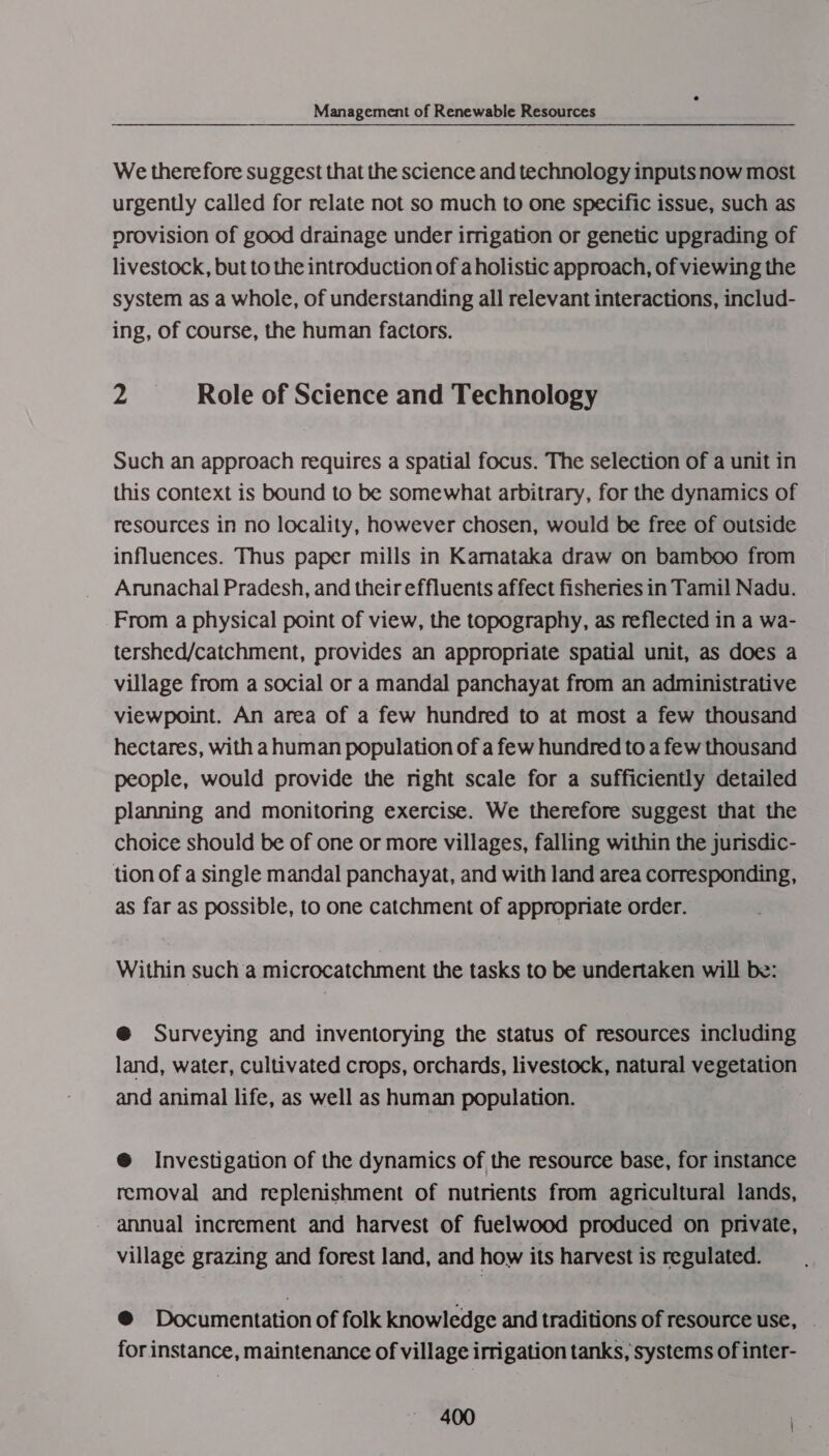 We therefore suggest that the science and technology inputs now most urgently called for relate not so much to one specific issue, such as provision of good drainage under irrigation or genetic upgrading of livestock, but to the introduction of a holistic approach, of viewing the system as a whole, of understanding all relevant interactions, includ- ing, of course, the human factors. p Role of Science and Technology Such an approach requires a spatial focus. The selection of a unit in this context is bound to be somewhat arbitrary, for the dynamics of resources in no locality, however chosen, would be free of outside influences. Thus paper mills in Kamataka draw on bamboo from Arunachal Pradesh, and their effluents affect fisheries in Tamil Nadu. From a physical point of view, the topography, as reflected in a wa- tershed/catchment, provides an appropriate spatial unit, as does a village from a social or a mandal panchayat from an administrative viewpoint. An area of a few hundred to at most a few thousand hectares, with ahuman population of a few hundred to a few thousand people, would provide the nght scale for a sufficiently detailed planning and monitoring exercise. We therefore suggest that the choice should be of one or more villages, falling within the jurisdic- tion of a single mandal panchayat, and with land area corresponding, as far as possible, to one catchment of appropriate order. Within such a microcatchment the tasks to be undertaken will be: @ Surveying and inventorying the status of resources including land, water, cultivated crops, orchards, livestock, natural vegetation and animal life, as well as human population. @ Investigation of the dynamics of the resource base, for instance removal and replenishment of nutrients from agricultural lands, - annual increment and harvest of fuelwood produced on private, village grazing and forest land, and how its harvest is regulated. @ Documentation of folk knowledge and traditions of resource use, _ for instance, maintenance of village irrigation tanks, systems of inter-