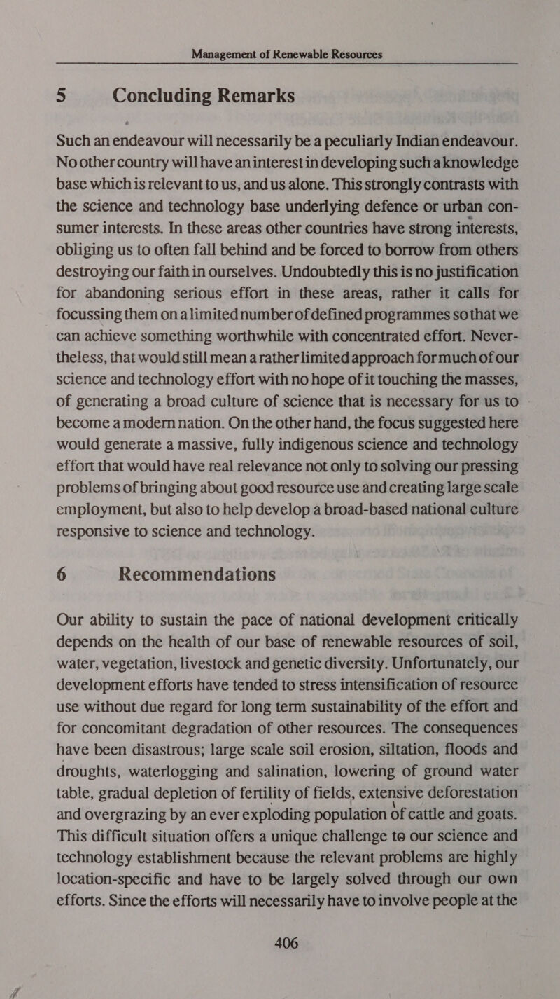 5 Concluding Remarks Such an endeavour will necessarily be a peculiarly Indian endeavour. Noothercountry will have an interest in developing sucha knowledge base which is relevant to us, and us alone. This strongly contrasts with the science and technology base underlying defence or urban con- sumer interests. In these areas other countries have strong interests, obliging us to often fall behind and be forced to borrow from others destroying our faith in ourselves. Undoubtedly this is no justification for abandoning serious effort in these areas, rather it calls for focussing them on alimitednumber of defined programmes so that we can achieve something worthwhile with concentrated effort. Never- theless, that would still mean a rather limited approach for much of our science and technology effort with no hope of it touching the masses, of generating a broad culture of science that is necessary for us to — become a modern nation. On the other hand, the focus suggested here would generate a massive, fully indigenous science and technology effort that would have real relevance not only to solving our pressing problems of bringing about good resource use and creating large scale employment, but also to help develop a broad-based national culture responsive to science and technology. 6 Recommendations Our ability to sustain the pace of national development critically depends on the health of our base of renewable resources of soil, water, vegetation, livestock and genetic diversity. Unfortunately, our development efforts have tended to stress intensification of resource use without due regard for long term sustainability of the effort and for concomitant degradation of other resources. The consequences have been disastrous; large scale soil erosion, siltation, floods and droughts, waterlogging and salination, lowering of ground water table, gradual depletion of fertility of fields, extensive deforestation © and overgrazing by an ever exploding population Of cattle and goats. This difficult situation offers a unique challenge te our science and technology establishment because the relevant problems are highly location-specific and have to be largely solved through our own efforts. Since the efforts will necessarily have to involve people at the