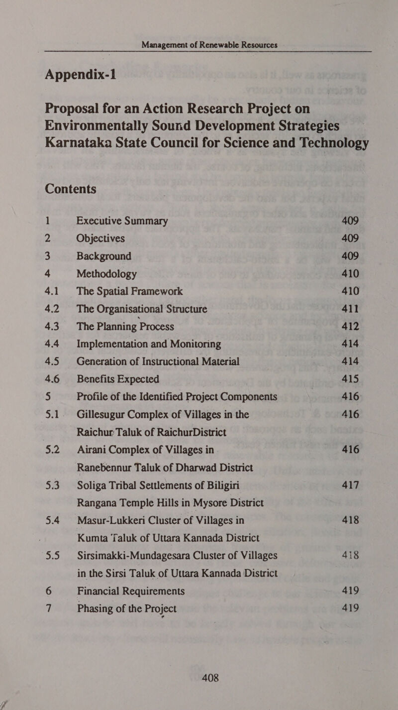 Appendix-1 Proposal for an Action Research Project on Environmentally Sound Development Strategies Karnataka State Council for Science and Technology Contents | Executive Summary 409 2 Objectives 409 3 Background 409 4 Methodology 410 4.1. The Spatial Framework 410 4.2 The Organisational Structure __ 411 4.3 The Planning Process 412 4.4 Implementation and Monitoring 414 4.5 Generation of Instructional Material 414 4.6 Benefits Expected 415 5 Profile of the Identified Project Components 416 5.1. Gillesugur Complex of Villages in the 16 | Raichur: Taluk of RaichurDistrict 5.2 Airani Complex of Villages in 416 Ranebennur Taluk of Dharwad District 5.3 Soliga Tribal Settlements of Biligiri 417 Rangana Temple Hills in Mysore District 5.4 Masur-Lukkeri Cluster of Villages in 418 Kumta Taluk of Uttara Kannada District 5.5. Sirsimakki-Mundagesara Cluster of Villages 418 in the Sirsi Taluk of Uttara Kannada District 6 Financial Requirements 419 7 Phasing of the Project 419