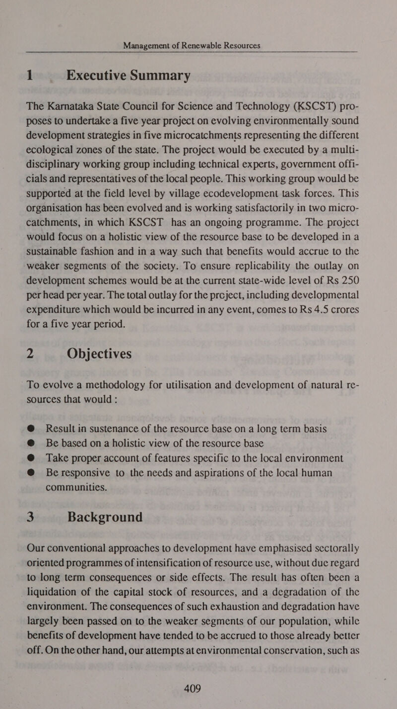 1 Executive Summary The Karnataka State Council for Science and Technology (KSCST) pro- poses to undertake a five year project on evolving environmentally sound development strategies in five microcatchments representing the different ecological zones of the state. The project would be executed by a mullti- disciplinary working group including technical experts, government offi- cials and representatives of the local people. This working group would be supported at the field level by village ecodevelopment task forces. This organisation has been evolved and is working satisfactorily in two micro- catchments, in which KSCST has an ongoing programme. The project would focus on a holistic view of the resource base to be developed in a sustainable fashion and in a way such that benefits would accrue to the weaker segments of the society. To ensure replicability the outlay on development schemes would be at the current state-wide level of Rs 250 per head per year. The total outlay for the project, including developmental expenditure which would be incurred in any event, comes to Rs 4.5 crores for a five year period. . Objectives To evolve a methodology for utilisation and development of natural re- sources that would : Result in sustenance of the resource base on a long term basis Be based on a holistic view of the resource base Take proper account of features specific to the local environment Be responsive to the needs and aspirations of the local human communities. 3 Background Our conventional approaches to development have emphasised sectorally oriented programmes of intensification of resource use, without due regard to long term consequences or side effects. The result has often been a liquidation of the capital stock of resources, and a degradation of the environment. The consequences of such exhaustion and degradation have largely been passed on to the weaker segments of our population, while benefits of development have tended to be accrued to those already better off. On the other hand, our attempts at environmental conservation, such as