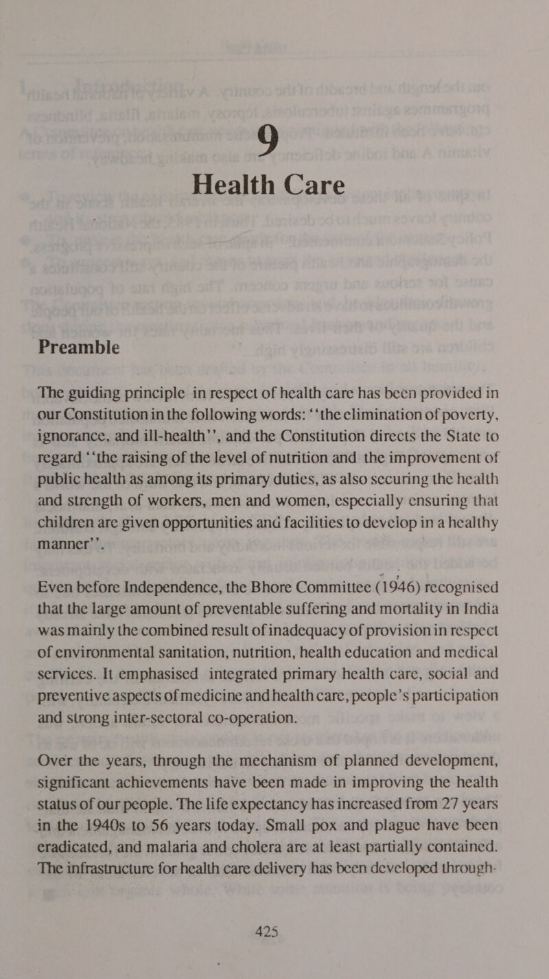 9 Health Care Preamble The guiding principle in respect of health care has been provided in our Constitution in the following words: “‘the elimination of poverty, ignorance, and ill-health’’, and the Constitution directs the State to regard ‘‘the raising of the level of nutrition and the improvement of public health as among its primary duties, as also securing the health and strength of workers, men and women, especially ensuring that children are given opportunities ana facilities to devciop in a healthy manner’’. Even before Independence, the Bhore Committee ( 1946) recognised that the large amount of preventable suffering and mortality in India was mainly the combined result of inadequacy of provision in respect of environmental sanitation, nutrition, health education and medical services. It emphasised integrated primary health care, social and preventive aspects of medicine and health care, people’s participation and strong inter-sectoral co-operation. Over the years, through the mechanism of planned development, significant achievements have been made in improving the health status of our people. The life expectancy has increased from 27 years in the 1940s to 56 years today. Small pox and plague have been eradicated, and malaria and cholera are at least partially contained. The infrastructure for health care delivery has been developed through-