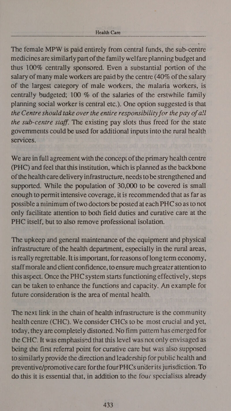 Health Care wendy lap Noe a The female MPW is paid entirely from central funds, the sub-centre medicines are similarly part of the family welfare planning budget and thus 100% centrally sponsored. Even a substantial portion of the salary of many male workers are paid by the centre (40% of the salary of the largest category of male workers, the malaria workers, is centrally budgeted; 100 % of the salaries of the erstwhile family planning social worker is central etc.). One option suggested is that the Centre should take over the entire responsibility for the pay of all the sub-centre siaff. The existing pay slots thus freed for the state governments could be used for additional inputs into the rural health Services. We are in full agreement with the concepi of the primary health centre (PHC) and feel that this institution, which is planned as the backbone of the health care delivery infrastructure, needs to be strengthened and supported. While the population of 30,000 to be covered is small enough to permit intensive coverage, it is recommended that as far as possible a nlinimum of two doctors be posted at each PHC so as to not only facilitate attention to boih field duties and curative care at the PHC itself, but to also remove professional isolation. The upkeep and general maintenance of the equipment and physical infrastructure of the health department, especially in the rural areas, is realiy regrettable. Itis important, for reasons of long term economy, staff morale and client confidence, to ensure much greater attention to this aspect. Once the PHC system starts functioning effectively, steps can be taken to enhance the functions and capacity. An example for future consideration is the area of mental health. The next link in the chain of health infrastructure is the community health cenire (CHC). We consider CHCs to be most crucial and yet, © today, they are completely distorted. No firm pattern has emerged for the CHC. It was emphasised that this level was not only envisaged as being the first referral point for curative care but was also supposed to similarly provide the direction and leadership for public health and preventive/promotive care forthe four PHCs underits jurisdiction. To do this it is essential that, in addition to the four specialists already