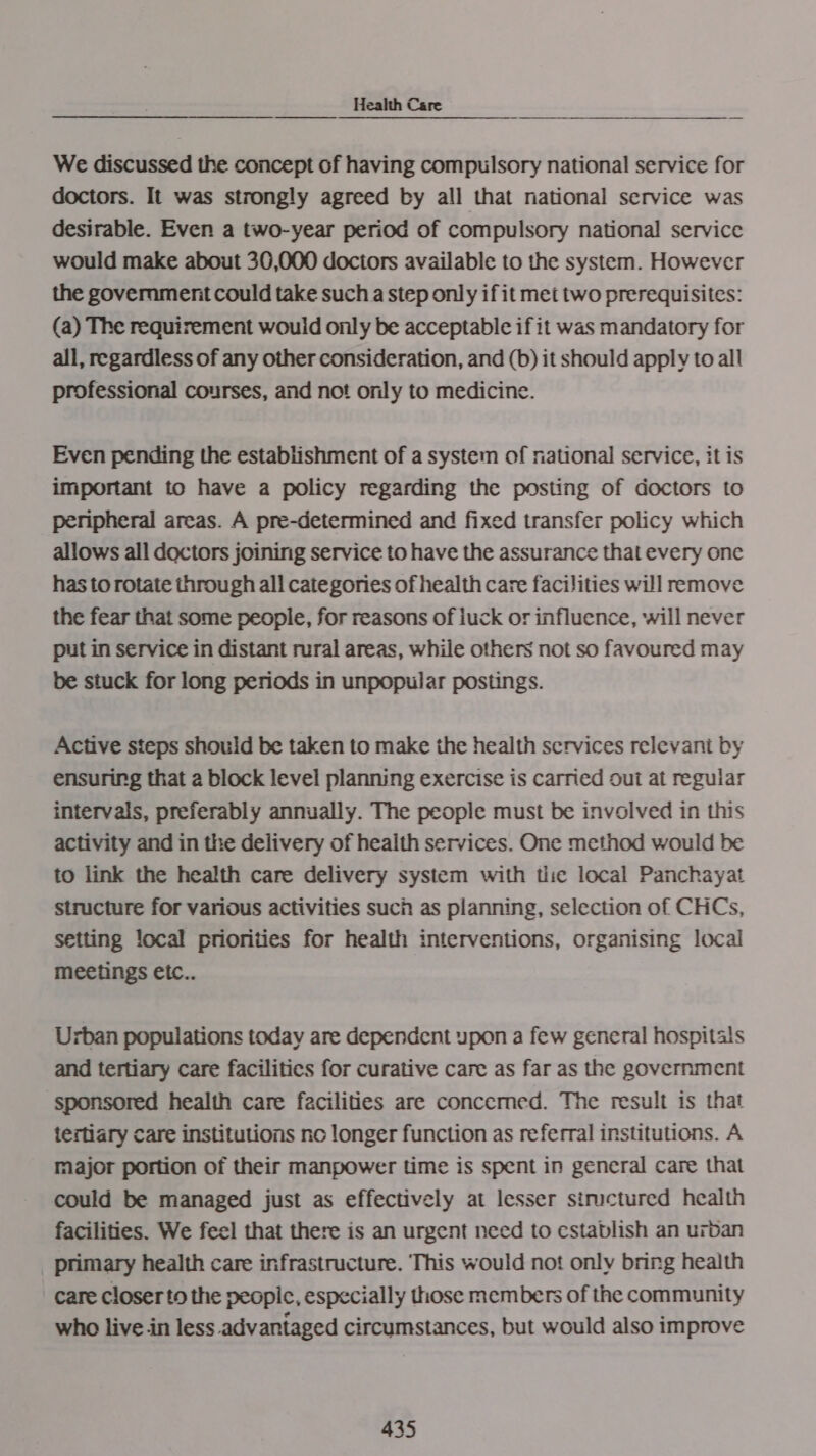 We discussed the concept of having compulsory national service for doctors. It was strongly agreed by all that national service was desirable. Even a two-year period of compulsory national service would make about 30,000 doctors available to the system. However the government could take such a step only if it mei two prerequisites: (a) The requirement would only be acceptable if it was mandatory for all, regardless of any other consideration, and (b) it should apply to all professional courses, and not only to medicine. Even pending the establishment of a system of national service, it is important to have a policy regarding the posting of doctors to peripheral areas. A pre-determined and fixed transfer policy which allows all doctors joining service to have the assurance that every one has to rotate through all categories of health care facilities will remove the fear that some people, for reasons of luck or influence, will never put in service in distant rural areas, while others not so favoured may be stuck for long periods in unpopular postings. Active steps should be taken to make the health services relevant by ensuring that a block level planning exercise is carried oui at reguiar intervals, preferably annually. The people must be involved in this activity and in the delivery of health services. One method would be to link the health care delivery system with thie local Panchayat structure for various activities such as planning, selection of CHCs, setting local priorities for health interventions, organising local meetings etc.. Urban populations today are dependent upon a few general hospitals and tertiary care facilitics for curative care as far as the government sponsored health care facilities are concemed. The result is that tertiary Care institutions no longer function as referral institutions. A major portion of their manpower time is spent in general care that could be managed just as effectively at lesser structured health facilities. We feel that there is an urgent need to establish an urban primary health care infrastructure. ‘This would not only bring health care closer to the peopic, especially those members of the community who live in less advantaged circumstances, but would also improve