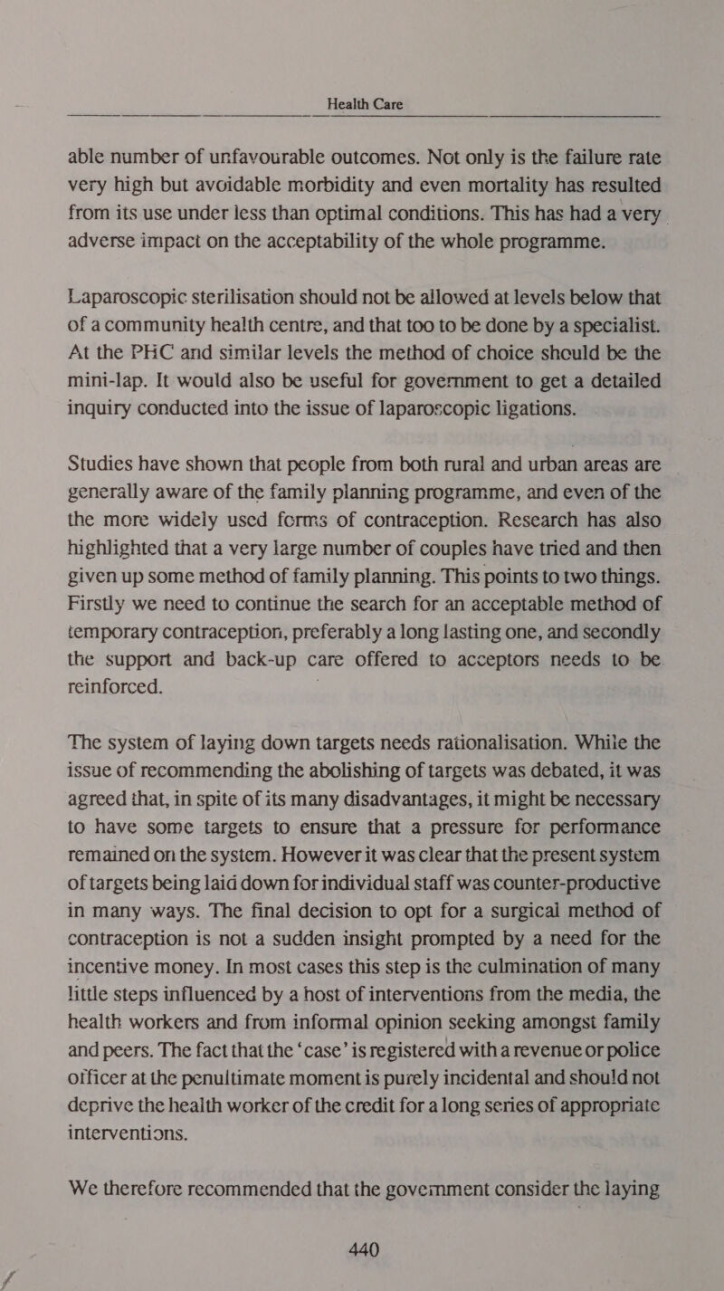 able number of unfavourable outcomes. Not only is the failure rate very high but avoidable morbidity and even mortality has resulted from its use under less than optimal conditions. This has had a very . adverse impact on the acceptability of the whole programme. Laparoscopic sterilisation should not be allowed at levels below that of a community health centre, and that too to be done by a specialist. At the PHC and similar levels the method of choice shculd be the mini-lap. It would also be useful for government to get a detailed inquiry conducted into the issue of laparoscopic ligations. Studies have shown that people from both rural and urban areas are generally aware of the family planning programme, and even of the the more wideiy used forms of contraception. Research has also highlighted that a very large number of couples have tried and then given up some method of family planning. This points to two things. Firstly we need to continue the search for an acceptable method of temporary contraception, preferably a long lasting one, and secondly the support and back-up care offered to acceptors needs to be reinforced. . The system of laying down targets needs rationalisation. Whiie the issue of recommending the abolishing of targets was debated, it was agreed that, in spite of its many disadvantages, it might be necessary to have some targets to ensure that a pressure for performance remained on the system. However it was clear that the present system of targets being laid down for individual staff was counter-productive in many ways. The final decision to opt for a surgical method of contraception is not a sudden insight prompted by a need for the incentive money. In most cases this step is the culmination of many little steps influenced by a host of interventions from the media, the health workers and from informal opinion seeking amongst family and peers. The fact that the ‘case’ is registered with a revenue or police otficer at the penultimate moment is purely incidental and shou!d not deprive the heaith worker of the credit for a long series of appropriate interventions. We therefore recommended that the goverment consider the laying