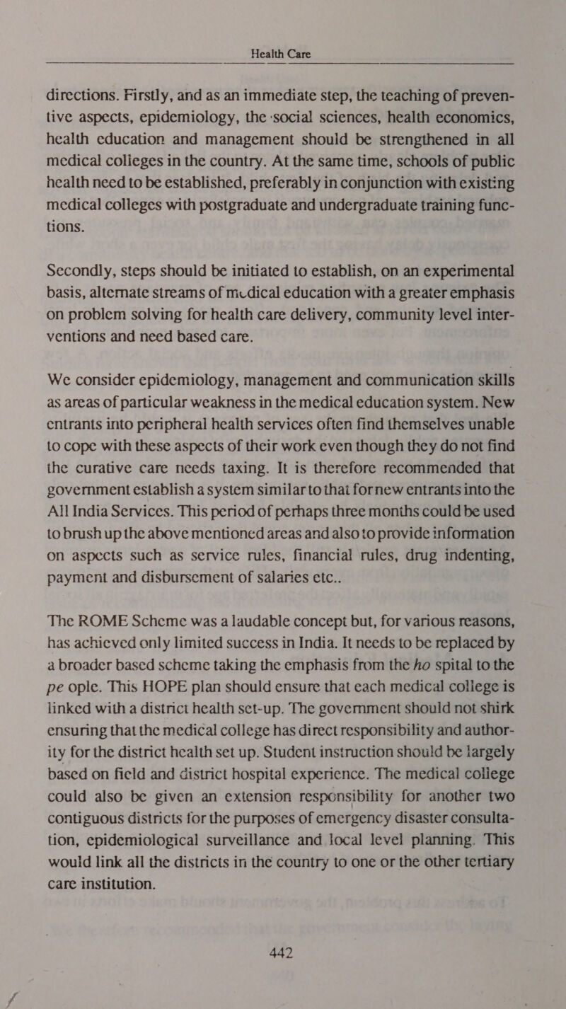 directions. Firstly, and as an immediate step, the teaching of preven- tive aspects, epidemiology, the ‘social sciences, health economics, health education and management should be strengthened in all medical colieges in the country. At the same time, schools of public nealth need to be established, preferably in conjunction with existing medical colleges with postgraduate and undergraduate training func- tions. Secondly, steps should be initiated to establish, on an experimental basis, alternate streams of mcdical education with a greater emphasis on problem solving for health care delivery, community level inter- ventions and need based care. We consider epidemiology, management and communication skills as areas Of particular weakness in the medical education system. New entrants into peripheral health services often find themselves unable to cope with these aspects of their work even though they do not find the curative care needs taxing. It is therefore recommended that government establish a system similar to that fornew entrants into the All India Services. This period of perhaps three months could be used to brush up the above mentioned areas and also to provide information on aspects such as service rules, financial rules, drug indenting, payment and disbursement of salaries ctc.. The ROME Scheme was a laudable concept but, for various reasons, has achieved only limited success in India. It needs to be replaced by a broader based scheme taking the emphasis from the ho spital to the pe ople. This HOPE plan should ensure that each medical college is linked with a district health set-up. The govemment should not shirk ensuring that the medical college has direct responsibility and author- ity for the district health set up. Student instruction should be largely based on field and district hospital experience. The medical college could also be given an extension responsibility for another two contiguous districts for the purposes of emergency disaster consulta- tion, epidemiological surveillance and local level planning. This would link all the districts in the country to one or the other tertiary Care institution.