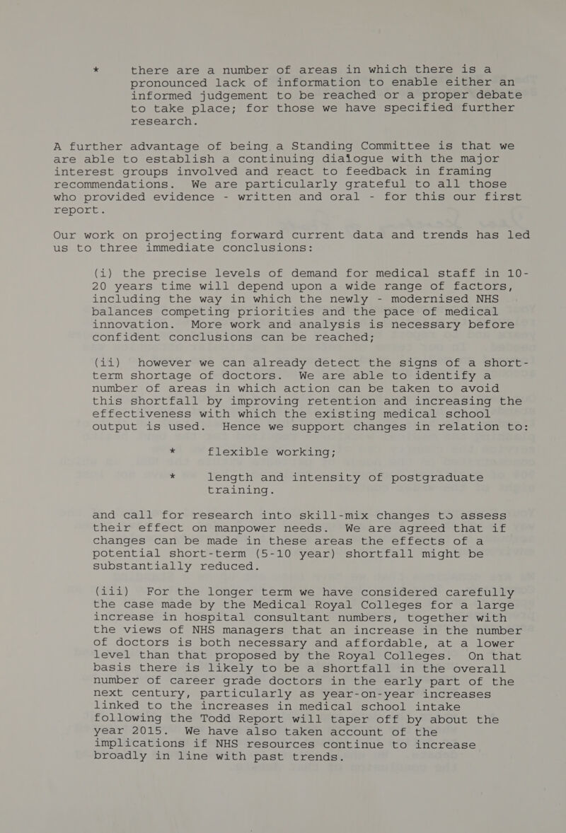 * there are a number of areas in which there is a pronounced lack of information to enable either an informed judgement to be reached or a proper debate to take place; for those we have specified further research. A further advantage of being a Standing Committee is that we are able to establish a continuing dialogue with the major interest groups involved and react to feedback in framing recommendations. We are particularly grateful to all those who provided evidence - written and oral - for this our first TepOLL. Our work on projecting forward current data and trends has led us to three immediate conclusions: (i) the precise levels of demand for medical staff in 10- 20 years time will depend upon a wide range of factors, including the way in which the newly - modernised NHS balances competing priorities and the pace of medical innovation. More work and analysis is necessary before confident conclusions can be reached; (11) however we can already detect the signs of a short- term shortage of doctors. We are able to identify a number of areas in which action can be taken to avoid this shortfall by improving retention and increasing the effectiveness with which the existing medical school output is used. Hence we support changes in relation to: * flexible working; * length and intensity of postgraduate wp ar- be els ale am and call for research into skill-mix changes to assess their effect on manpower needs. We are agreed that if changes can be made in these areas the effects of a potential short-term (5-10 year) shortfall might be substantially reduced. (111i) For the longer term we have considered carefully the case made by the Medical Royal Colleges for a large increase in hospital consultant numbers, together with the views of NHS managers that an increase in the number of doctors is both necessary and affordable, at a lower level than that proposed by the Royal Colleges. On that basis there is likely to be a Shortfall in the overall number of career grade doctors in the early part of the next century, particularly as year-on-year increases linked to the increases in medical school intake following the Todd Report will taper off by about the year 2015. We have also taken account of the implications if NHS resources continue to increase broadly in line with past trends.