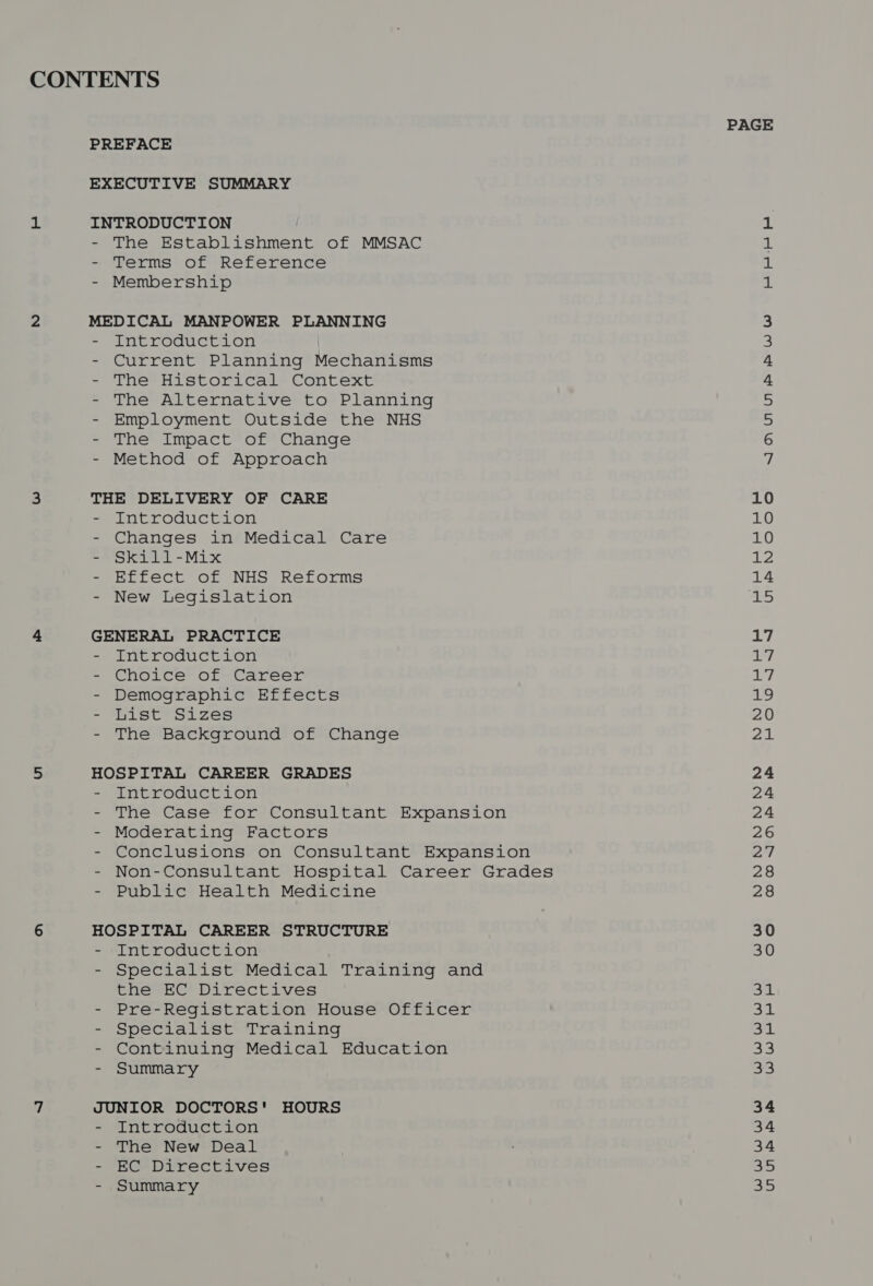 CONTENTS PAGE PREFACE EXECUTIVE SUMMARY 1 INTRODUCTION 1 - The Establishment of MMSAC a - Terms of Reference ik - Membership 1 2 MEDICAL MANPOWER PLANNING 3 - Introduction 3 - Current Planning Mechanisms 4 - The Historical Context 4 - The Alternative to Planning 5 - Employment Outside the NHS 5 - The Impact of Change 6 - Method of Approach 7 3 THE DELIVERY OF CARE 10 - Introduction 10 - Changes in Medical Care 10 - Skill-Mix 12 - Effect of NHS Reforms 14 - New Legislation bs 4, GENERAL PRACTICE 17 - Introduction a7 - Choice of Career ey. - Demographic Effects Re - List Sizes 20 - The Background of Change 21 5 HOSPITAL CAREER GRADES 24 = Antroduction 24 - The Case for Consultant Expansion 24 - Moderating Factors 26 - Conclusions on Consultant Expansion A | - Non-Consultant Hospital Career Grades 28 - Public Health Medicine 28 6 HOSPITAL CAREER STRUCTURE 30 - ‘Introduction 30 - Specialist Medical Training and the EC Directives a - Pre-Registration House Officer a. - Specialist Training 31 - Continuing Medical Education Sys. - Summary Spe 7 JUNIOR DOCTORS' HOURS 34 - Introduction 34 - The New Deal 34 - EC Directives Sy - Summary a5