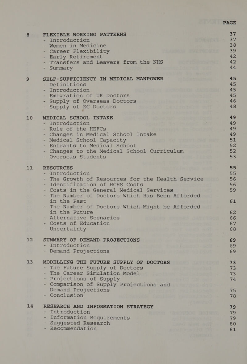 10 11 12 13 14 Introduction Women in Medicine Career Flexibility Early Retirement Transfers and Leavers from the NHS Summary Definitions Introduction Emigrataon, or UK@Doctors Supply of Overseas Doctors Supply of EC Doctors Introduction Role of the HEFCs Changes in Medical School Intake Medical School Capacity Entrants to Medical School Changes to the Medical School Curriculum Overseas Students Introduction The Growth of Resources for the Health Service Identification of HCHS Costs Costs in the General Medical Services The Number of Doctors Which Has Been Afforded in the Past The Number of Doctors Which Might be Afforded in the Future Alternative Scenarios Costs of Education Uncertainty Introduction Demand Projections The Future Supply of Doctors The Career Simulation Model Projections of Supply Comparison of Supply Projections and Demand Projections Conclusion Introduction Information Requirements Suggested Research Recommendation 62 66 68 69 69 73 Tie! q3 74 fae 78 us, 1g v9 80 81