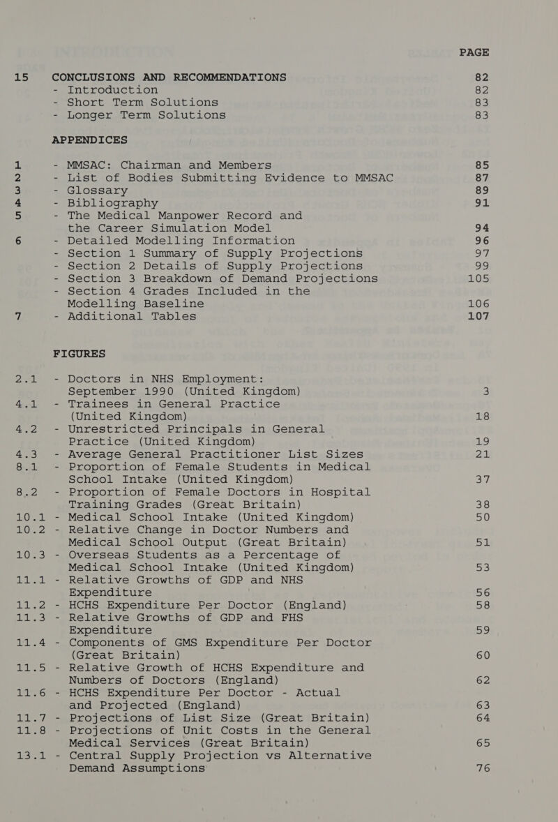 PAGE ahs CONCLUSIONS AND RECOMMENDATIONS 82 - Introduction 82 - Short Term Solutions 83 - Longer Term Solutions 83 APPENDICES 1 - MMSAC: Chairman and Members 85 2 - List of Bodies Submitting Evidence to MMSAC 87 a - Glossary 89 4 - Bibliography 91 a - The Medical Manpower Record and the Career Simulation Model 94 6 - Detailed Modelling Information 96 - Section 1 Summary of Supply Projections oy - Section 2 Details of Supply Projections 99 - Section 3 Breakdown of Demand Projections LO5 - Section 4 Grades Included in the Modelling Baseline 106 7 - Additional Tables 107 FIGURES 2.1 - Doctors in NHS Employment: September 1990 (United Kingdom) 3 4.1 - Trainees in General Practice (United Kingdom) 18 4.2 - Unrestricted Principals in General Practice (United Kingdom) 19 4.3 - Average General Practitioner List Sizes 2 8.1 - Proportion of Female Students in Medical School Intake (United Kingdom) ch, 8.2 - Proportion of Female Doctors in Hospital Training Grades (Great Britain) 38 10.1 - Medical School Intake (United Kingdom) 50 10.2 - Relative Change in Doctor Numbers and Medical School Output (Great Britain) Bi: 10.3 - Overseas Students as a Percentage of Medical School Intake (United Kingdom) 53 11.1 - Relative Growths of GDP and NHS Expenditure 56 11.2 - HCHS Expenditure Per Doctor (England) 58 11.3 - Relative Growths of GDP and FHS Expenditure oo 11.4 - Components of GMS Expenditure Per Doctor (Great Britain) 60 11.5 - Relative Growth of HCHS Expenditure and Numbers of Doctors (England) 62 11.6 - HCHS Expenditure Per Doctor - Actual and Projected (England) 63 11.7 - Projections of List Size (Great Britain) 64 11.8 - Projections of Unit Costs in the General Medical Services (Great Britain) 65 13.1 - Central Supply Projection vs Alternative Demand Assumptions 76
