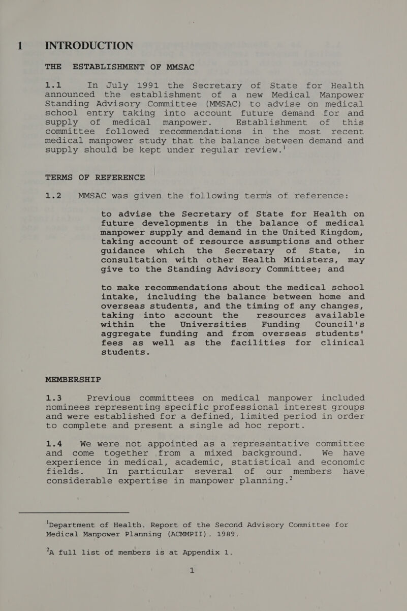 INTRODUCTION THE ESTABLISHMENT OF MMSAC a Leg In July 1991 the Secretary of State for Health announced the establishment of a new Medical Manpower Standing Advisory Committee (MMSAC) to advise on medical school entry taking into account future demand: for and supply of medical manpower. Establishment of this committee followed recommendations in the most recent medical manpower study that the balance between demand and supply should be kept under regular review.! TERMS OF REFERENCE 1.2 MMSAC was given the following terms of reference: to advise the Secretary of State for Health on future developments in the balance of medical Manpower supply and demand in the United Kingdom, taking account of resource assumptions and other guidance which the Secretary of State, in consultation with other Health Ministers, may give to the Standing Advisory Committee; and to make recommendations about the medical school intake, including the balance between home and overseas students, and the timing of any changes, taking into account the resources available within the Universities Funding Council's aggregate funding and from overseas students' fees as well as the facilities for clinical students. MEMBERSHIP Ls Previous committees on medical manpower included nominees representing specific professional interest groups and were established for a defined, limited period in order to complete and present a single ad hoc report. 1.4 We were not appointed as a representative committee and come together from a mixed background. We have experience in medical, academic, statistical and economic fields. In particular several of our members have considerable expertise in manpower planning.’ ‘Department of Health. Report of the Second Advisory Committee for Medical Manpower Planning (ACMMPII). 1989. *x full list of members is at Appendix 1. a