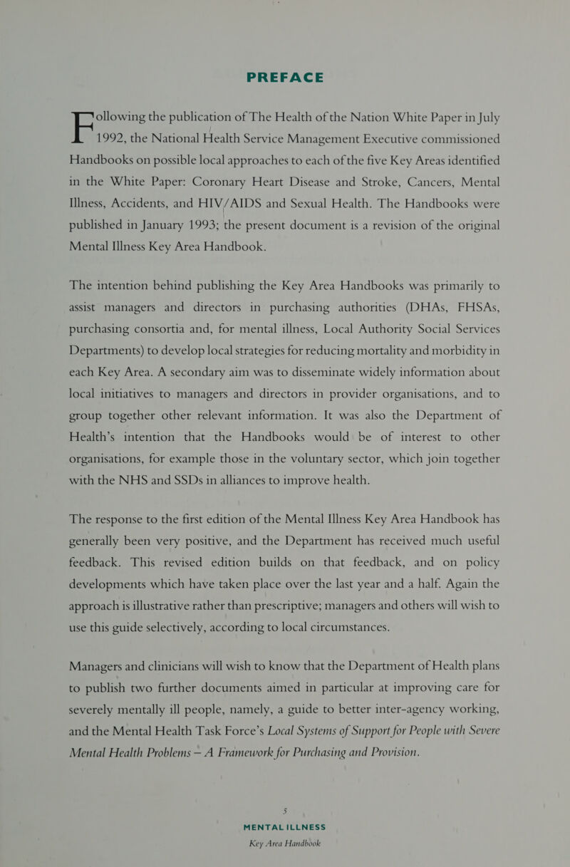 PREFACE ollowing the publication of The Health of the Nation White Paper in July F 1992, the National Health Service Management Executive commissioned Handbooks on possible local approaches to each of the five Key Areas identified in the White Paper: Coronary Heart Disease and Stroke, Cancers, Mental IIness, Accidents, and HIV/AIDS and Sexual Health. The Handbooks were published in January 1993; the present document is a revision of the original Mental Illness Key Area Handbook. The intention behind publishing the Key Area Handbooks was primarily to assist managers and directors in purchasing authorities (DHAs, FHSAs, purchasing consortia and, for mental illness, Local Authority Social Services Departments) to develop local strategies for reducing mortality and morbidity in each Key Area. A secondary aim was to disseminate widely information about local initiatives to managers and directors in provider organisations, and to group together other relevant information. It was also the Department of Health’s intention that the Handbooks would be of interest to other organisations, for example those in the voluntary sector, which join together with the NHS and SSDs in alliances to improve health. The response to the first edition of the Mental IlIness Key Area Handbook has generally been very positive, and the Department has received much useful feedback. This revised edition builds on that feedback, and on policy developments which have taken place over the last year and a half. Again the approach is illustrative rather than prescriptive; managers and others will wish to use this guide selectively, according to local circumstances. Managers and clinicians will wish to know that the Department of Health plans to publish two further documents aimed in particular at improving care for severely mentally ill people, namely, a guide to better inter-agency working, and the Mental Health Task Force’s Local Systems of Support for People with Severe Mental Health Problems — A Framework for Purchasing and Provision. bi MENTALILLNESS