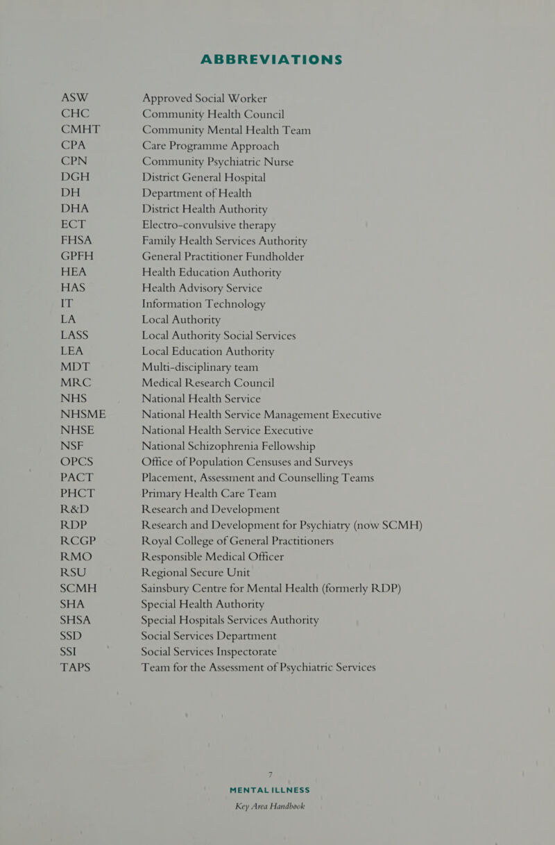 ASW GHC CMHT CPA CPN DGH DH DHA | eet em total GPFH HEA HAS WE LA ip ee REA MDT MRC NHS NHSME NHSE NSF OPES PACT sles ks R&amp;D RDP RCGP RMO RSU SCMH SHA SHSA es) B, SSI EAPS ABBREVIATIONS Approved Social Worker Community Health Council Community Mental Health Team Care Programme Approach Community Psychiatric Nurse District General Hospital Department of Health District Health Authority Electro-convulsive therapy Family Health Services Authority General Practitioner Fundholder Health Education Authority Health Advisory Service Information Technology Local Authority Local Authority Social Services Local Education Authority Multi-disciplinary team Medical Research Council National Health Service National Health Service Management Executive National Health Service Executive National Schizophrenia Fellowship Office of Population Censuses and Surveys Placement, Assessment and Counselling Teams Primary Health Care Team Research and Development Research and Development for Psychiatry (now SCMH) Royal College of General Practitioners Responsible Medical Officer Regional Secure Unit Sainsbury Centre for Mental Health (formerly RDP) Special Health Authority Special Hospitals Services Authority Social Services Department Social Services Inspectorate Team for the Assessment of Psychiatric Services 7 MENTALILLNESS