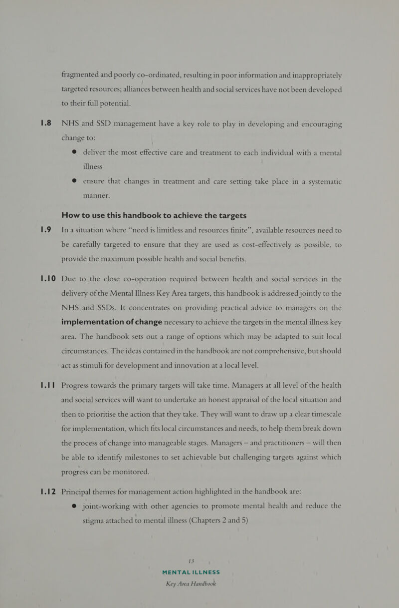 1.9 1.10 1.12 fragmented and poorly co-ordinated, resulting in poor information and inappropriately targeted resources; alliances between health and social services have not been developed to their full potential. NHS and SSD management have a key role to play in developing and encouraging change to: | @ deliver the most effective care and treatment to each individual with a mental illness @ ensure that changes in treatment and care setting take place in a systematic manner. How to use this handbook to achieve the targets In a situation where “need is limitless and resources finite”, available resources need to be carefully targeted to ensure that they are used as cost-effectively as possible, to provide the maximum possible health and social benefits. Due to the close co-operation required between health and social services in the delivery of the Mental Illness Key Area targets, this handbook is addressed jointly to the NHS and SSDs. It concentrates on providing practical advice to managers on the implementation of change necessary to achieve the targets in the mental illness key area. The handbook sets out a range of options which may be adapted to suit local circumstances. The ideas contained in the handbook are not comprehensive, but should act as stimuli for development and innovation at a local level. Progress towards the primary targets will take time. Managers at all level of the health and social services will want to undertake an honest appraisal of the local situation and then to prioritise the action that they take. They will want to draw up a clear timescale for implementation, which fits local circumstances and needs, to help them break down the process of change into manageable stages. Managers — and practitioners — will then be able to identify milestones to set achievable but challenging targets against which progress can be monitored. Principal themes for management action highlighted in the handbook are: @ joint-working with other agencies to promote mental health and reduce the stigma attached to mental illness (Chapters 2 and 5) 13 MENTALILLNESS