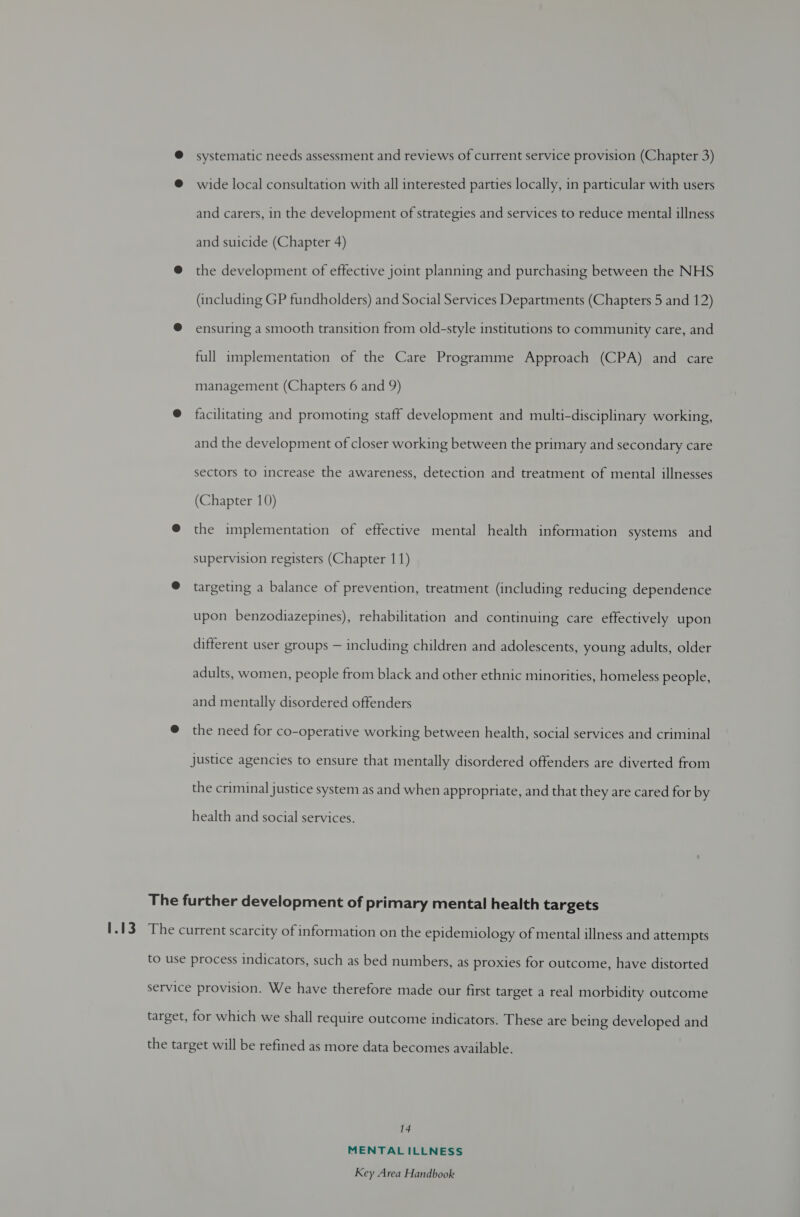 @ systematic needs assessment and reviews of current service provision (Chapter 3) @ wide local consultation with all interested parties locally, in particular with users and carers, in the development of strategies and services to reduce mental illness and suicide (Chapter 4) @ the development of effective joint planning and purchasing between the NHS (including GP fundholders) and Social Services Departments (Chapters 5 and 12) @ ensuring a smooth transition from old-style institutions to community care, and full implementation of the Care Programme Approach (CPA) and care management (Chapters 6 and 9) @ facilitating and promoting staff development and multi-disciplinary working, and the development of closer working between the primary and secondary care sectors to increase the awareness, detection and treatment of mental illnesses (Chapter 10) @ the implementation of effective mental health information systems and supervision registers (Chapter 11) @ targeting a balance of prevention, treatment (including reducing dependence upon benzodiazepines), rehabilitation and continuing care effectively upon different user groups — including children and adolescents, young adults, older adults, women, people from black and other ethnic minorities, homeless people, and mentally disordered offenders @ the need for co-operative working between health, social services and criminal Justice agencies to ensure that mentally disordered offenders are diverted from the criminal justice system as and when appropriate, and that they are cared for by health and social services. The further development of primary mental health targets The current scarcity of information on the epidemiology of mental illness and attempts to use process indicators, such as bed numbers, as proxies for outcome, have distorted service provision. We have therefore made our first target a real morbidity outcome target, for which we shall require outcome indicators. These are being developed and the target will be refined as more data becomes available. 14 MENTAL ILLNESS