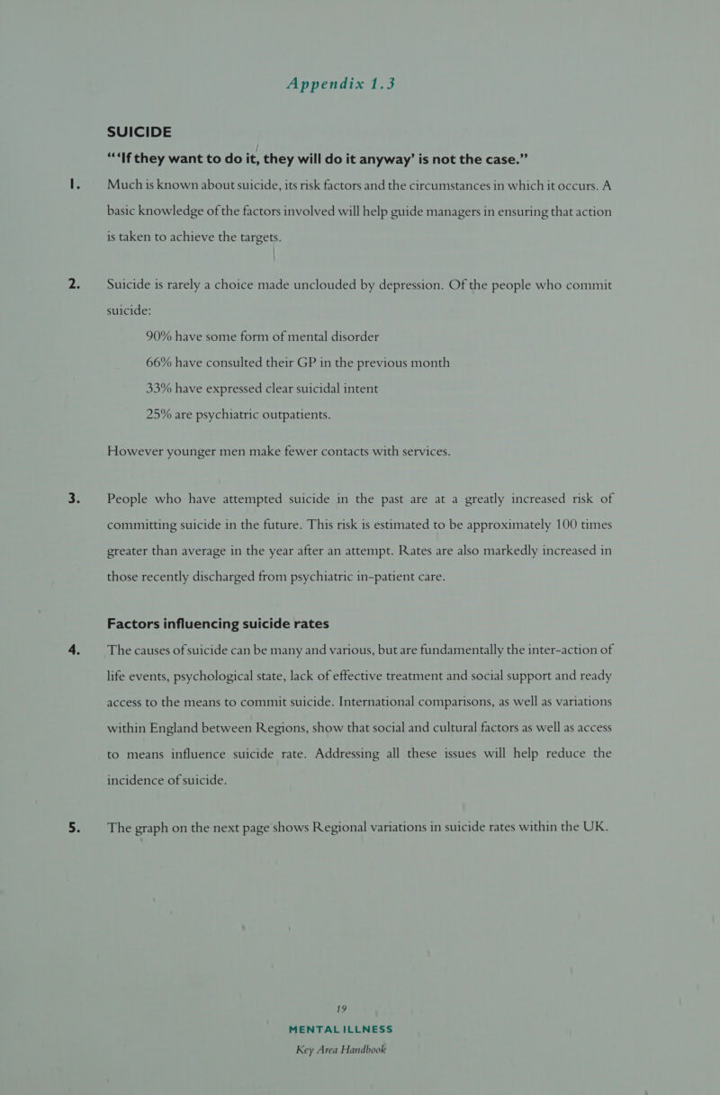SUICIDE “If they want to do it, they will do it anyway’ is not the case.” Much is known about suicide, its risk factors and the circumstances in which it occurs. A basic knowledge of the factors involved will help guide managers in ensuring that action is taken to achieve the targets. Suicide is rarely a choice made unclouded by depression. Of the people who commit suicide: 90% have some form of mental disorder 66% have consulted their GP in the previous month 33% have expressed clear suicidal intent 25% are psychiatric outpatients. However younger men make fewer contacts with services. People who have attempted suicide in the past are at a greatly increased risk of committing suicide in the future. This risk is estimated to be approximately 100 times greater than average in the year after an attempt. Rates are also markedly increased in those recently discharged from psychiatric in-patient care. Factors influencing suicide rates The causes of suicide can be many and various, but are fundamentally the inter-action of life events, psychological state, lack of effective treatment and social support and ready access to the means to commit suicide. International comparisons, as well as variations within England between Regions, show that social and cultural factors as well as access to means influence suicide rate. Addressing all these issues will help reduce the incidence of suicide. The graph on the next page shows Regional variations in suicide rates within the UK. 19 MENTALILLNESS