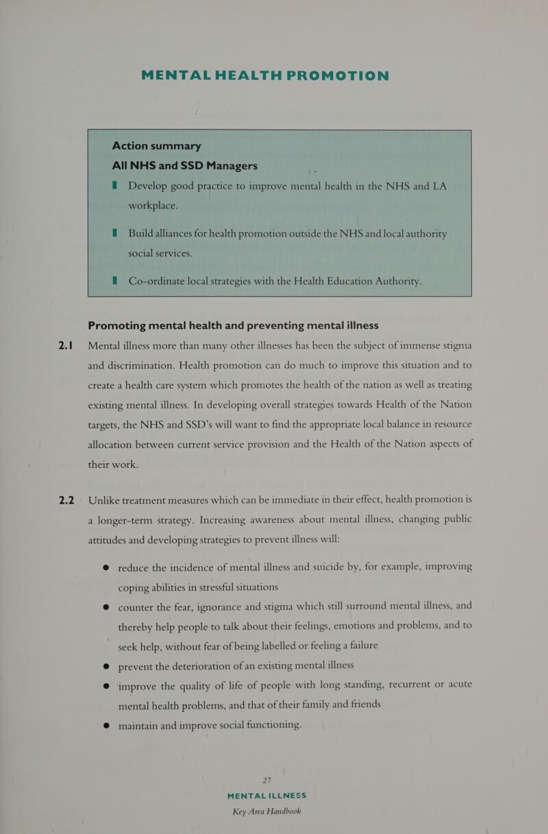 2.1 Zed  MENTAL HEALTH PROMOTION Action summary All NHS and SSD Managers ~ workplace. Build alliances for health promotion outside the NHS and local authority social services. Co-ordinate local strategies with the Health Education Authority. Promoting mental health and preventing mental illness Mental illness more than many other illnesses has been the subject of immense stigma and discrimination. Health promotion can do much to improve this situation and to create a health care system which promotes the health of the nation as well as treating existing mental illness. In developing overall strategies towards Health of the Nation targets, the NHS and SSD’s will want to find the appropriate local balance in resource allocation between current service provision and the Health of the Nation aspects of their work. Unlike treatment measures which can be immediate in their effect, health promotion is a longer-term strategy. Increasing awareness about mental illness, changing public attitudes and developing strategies to prevent illness will: @ reduce the incidence of mental illness and suicide by, for example, improving coping abilities in stressful situations ® counter the fear, ignorance and stigma which still surround mental illness, and thereby help people to talk about their feelings, emotions and problems, and to seek help, without fear of being labelled or feeling a failure @ prevent the deterioration of an existing mental illness @ improve the quality of life of people with long standing, recurrent or acute mental health problems, and that of their family and friends @ maintain and improve social functioning. Ze MENTAL ILLNESS