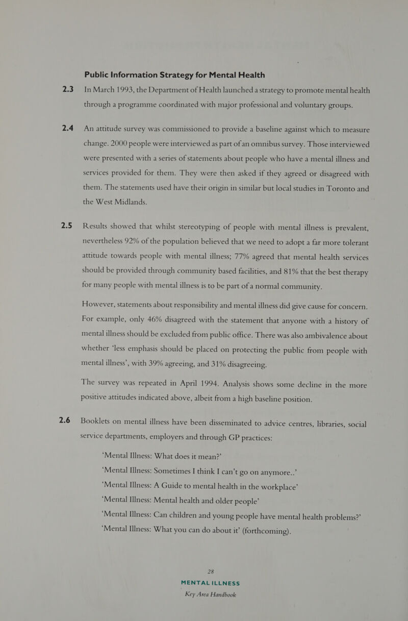 ze 2.4 2.5 2.6 Public Information Strategy for Mental Health In March 1993, the Department of Health launched a strategy to promote mental health through a programme coordinated with major professional and voluntary groups. An attitude survey was commissioned to provide a baseline against which to measure change. 2000 people were interviewed as part ofan omnibus survey. Those interviewed were presented with a series of statements about people who have a mental illness and services provided for them. They were then asked if they agreed or disagreed with them. The statements used have their origin in similar but local studies in Toronto and the West Midlands. Results showed that whilst stereotyping of people with mental illness is prevalent, nevertheless 92% of the population believed that we need to adopt a far more tolerant attitude towards people with mental illness; 77% agreed that mental health services should be provided through community based facilities, and 81% that the best therapy for many people with mental illness is to be part of a normal community. However, statements about responsibility and mental illness did give cause for concern. For example, only 46% disagreed with the statement that anyone with a history of mental illness should be excluded from public office. There was also ambivalence about whether ‘less emphasis should be placed on protecting the public from people with mental illness’, with 39% agreeing, and 31% disagreeing. The survey was repeated in April 1994. Analysis shows some decline in the more positive attitudes indicated above, albeit from a high baseline position. Booklets on mental illness have been disseminated to advice centres, libraries, social service departments, employers and through GP practices: ‘Mental Illness: What does it mean?’ ‘Mental Illness: Sometimes I think I can’t go on anymore...’ ‘Mental Illness: A Guide to mental health in the workplace’ ‘Mental Illness: Mental health and older people’ ‘Mental Illness: Can children and young people have mental health problems?’ ‘Mental Illness: What you can do about it’ (forthcoming). 28 MENTAL ILLNESS