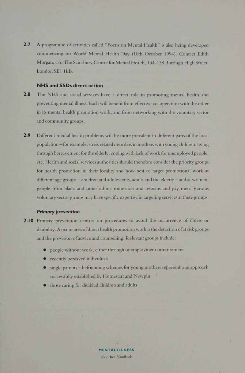 jee 2.8 2.9 2.10 A programme of activities called “Focus on Mental Health” is also being developed commencing on World Mental Health Day (10th October 1994). Contact Edith Morgan, c/o The Sainsbury Centre for Mental Health, 134-138 Borough High Street, London SE1 1LB. NHS and SSDs direct action The NHS and social services have a direct role in promoting mental health and preventing mental illness. Each will benefit from effective co-operation with the other in its mental health promotion work, and from networking with the voluntary sector and community groups. Different mental health problems will be more prevalent in different parts of the local population — for example, stress related disorders in mothers with young children; living through bereavement for the elderly; coping with lack of work for unemployed people, etc. Health and social services authorities should therefore consider the priority groups for health promotion in their locality and how best to target promotional work at different age groups — children and adolescents, adults and the elderly — and at women, people from black and other ethnic minorities and lesbians and gay men. Various voluntary sector groups may have specific expertise in targeting services at these groups. Primary prevention Primary prevention centres on procedures to avoid the occurrence of illness or disability. A major area of direct health promotion work 1s the detection of at risk groups and the provision of advice and counselling. Relevant groups include: @ people without work, either through unemployment or retirement @ recently bereaved individuals @ single parents — befriending schemes for young mothers represent one approach successfully established by Homestart and Newpin @ those caring for disabled children and adults 29 MENTALILLNESS