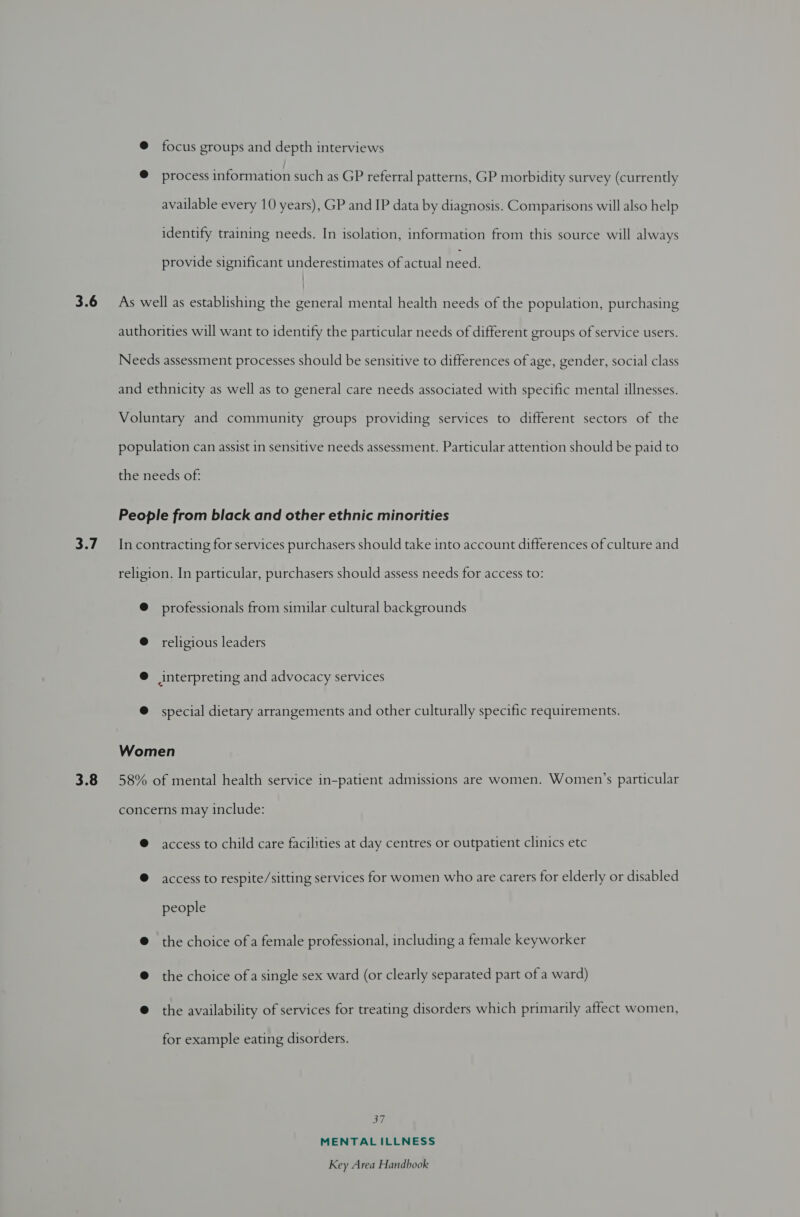 focus groups and depth interviews process information such as GP referral patterns, GP morbidity survey (currently available every 10 years), GP and IP data by diagnosis. Comparisons will also help identify training needs. In isolation, information from this source will always - provide significant underestimates of actual need. professionals from similar cultural backgrounds religious leaders special dietary arrangements and other culturally specific requirements. access to child care facilities at day centres or outpatient clinics etc access to respite/sitting services for women who are carers for elderly or disabled people the choice of a female professional, including a female keyworker the choice ofa single sex ward (or clearly separated part of a ward) the availability of services for treating disorders which primarily affect women, for example eating disorders. 37 MENTALILLNESS