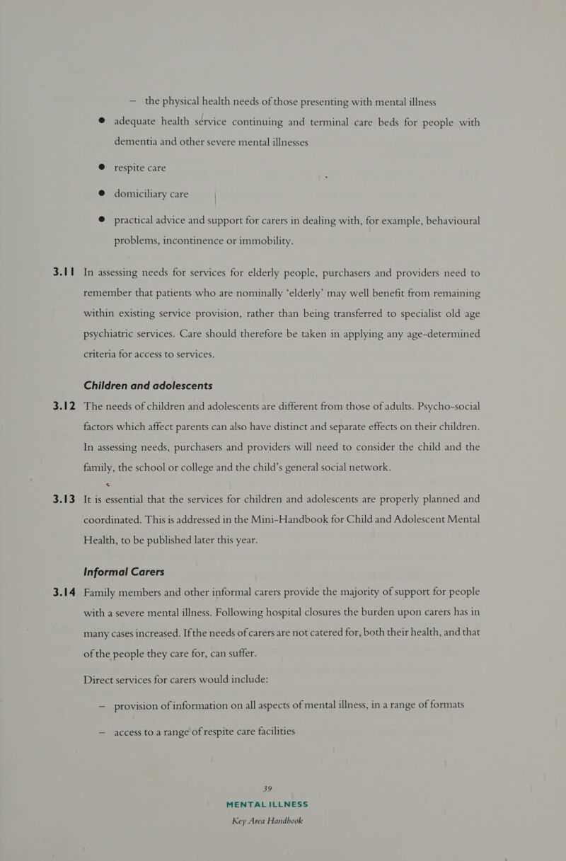 3.11 3.12 3.13 3.14 — the physical health needs of those presenting with mental illness @ adequate health service continuing and terminal care beds for people with dementia and other severe mental illnesses @ respite care @ domiciliary care @ practical advice and support for carers in dealing with, for example, behavioural problems, incontinence or immobility. In assessing needs for services for elderly people, purchasers and providers need to remember that patients who are nominally ‘elderly’ may well benefit from remaining within existing service provision, rather than being transferred to specialist old age psychiatric services. Care should therefore be taken in applying any age-determined criteria for access to services. Children and adolescents The needs of children and adolescents are different from those of adults. Psycho-social factors which affect parents can also have distinct and separate effects on their children. In assessing needs, purchasers and providers will need to consider the child and the family, the school or college and the child’s general social network. It is essential that the services for children and adolescents are properly planned and coordinated. This is addressed in the Mini-Handbook for Child and Adolescent Mental Health, to be published later this year. Informal Carers Family members and other informal carers provide the majority of support for people with a severe mental illness. Following hospital closures the burden upon carers has in many cases increased. If the needs of carers are not catered for, both their health, and that of the people they care for, can suffer. Direct services for carers would include: — provision of information on all aspects of mental illness, in a range of formats — access to a range of respite care facilities 39 MENTALILLNESS