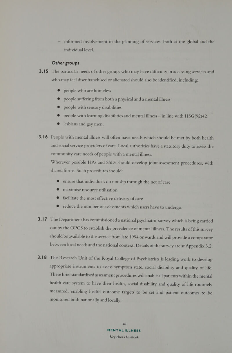 3.15 3.16 3.17 3.18 — informed involvement in the planning of services, both at the global and the individual level. Other groups The particular needs of other groups who may have difficulty in accessing services and who may feel disenfranchised or alienated should also be identified, including: people who are homeless people suffering from both a physical and a mental illness people with sensory disabilities people with learning disabilities and mental illness — in line with HSG(92)42 lesbians and gay men. People with mental illness will often have needs which should be met by both health and social service providers of care. Local authorities have a statutory duty to assess the community care needs of people with a mental illness. Wherever possible HAs and SSDs should develop joint assessment procedures, with shared forms. Such procedures should: ensure that individuals do not slip through the net of care maximise resource utilisation facilitate the most effective delivery of care reduce the number of assessments which users have to undergo. The Department has commissioned a national psychiatric survey which is being carried out by the OPCS to establish the prevalence of mental illness. The results of this survey should be available to the service from late 1994 onwards and will provide a comparator between local needs and the national context. Details of the survey are at Appendix 3.2. The Research Unit of the Royal College of Psychiatrists is leading work to develop appropriate instruments to assess symptom state, social disability and quality of life. These brief standardised assessment procedures will enable all patients within the mental health care system to have their health, social disability and quality of life routinely measured, enabling health outcome targets to be set and patient outcomes to be monitored both nationally and locally. 40 MENTAL ILLNESS