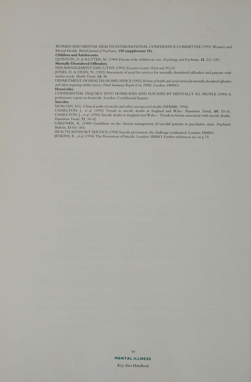 WOMEN AND MENTAL HEALTH INTERNATIONAL CONFERENCE COMMITTEE (1991) Women and Mental Health. British Journal of Psychiatry. 158 (supplement 10). Children and Adolescents QUINTON, D. &amp; RUTTER, M. (1984) Parents with children in care. Psychology and Psychiatry, 25, 211-229. Mentally Disordered Offenders NHS MANAGEMENT EXECUTIVE (1992) Executive Letters (92)6 and (92)24. JONES, D. &amp; DEAN, N. (1992) Assessment of need for services for mentally disordered offenders and patients with similar needs. Health Trends, 24, 48. DEPARTMENT OF HEALTH/HOME OFFICE (1992) Review of health and social services for mentally disordered offenders and others requiring similar services: Final Summary Report (Cm 2088). London: HMSO. Homicides CONFIDENTIAL INQUIRY INTO HOMICIDES AND SUICIDES BY MENTALLY ILL PEOPLE (1994) A preliminary report on homicide. London: Confidential Inquiry. Suicides MORGAN, H.G. Clinical audit of suicide and other unexpected deaths (NHSME, 1994). CHARLTON, J., et al. (1992) Trends in suicide deaths in England and Wales. Population Trends, 69, 10-16. CHARLTON, J, et al. (1993) Suicide deaths in England and Wales — Trends in factors associated with suicide deaths. Population Trends, 71, 34-42. GARDNER, R. (1989) Guidelines on the clinical management of suicidal patients in psychiatric units. Psychiatric Bulletin, 13 561-564. HEALTH ADVISORY SERVICE (1994) Suicide prevention: the challenge confronted. London: HMSO. JENKINS, R., et al. (1994) The Prevention of Suicide. London: HMSO. Further references are on p.79. 44 MENTAL ILLNESS