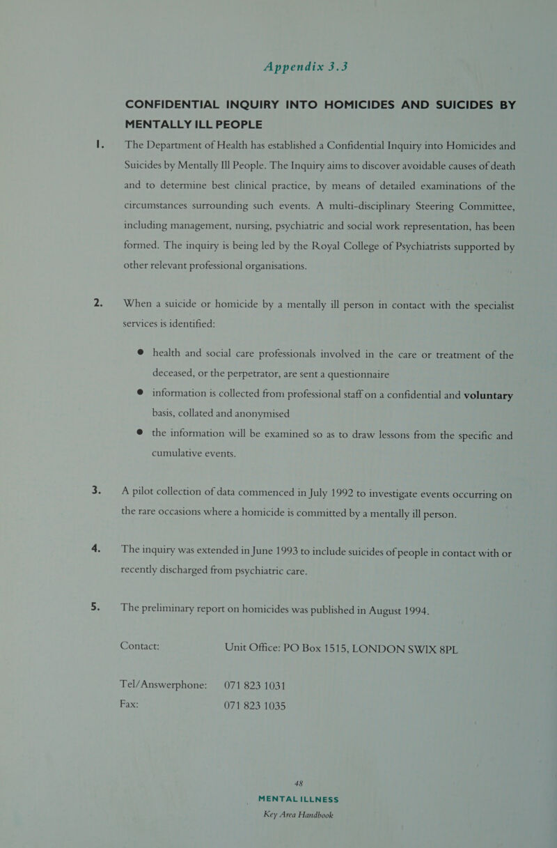 CONFIDENTIAL INQUIRY INTO HOMICIDES AND SUICIDES BY MENTALLY ILL PEOPLE The Department of Health has established a Confidential Inquiry into Homicides and Suicides by Mentally Ill People. The Inquiry aims to discover avoidable causes of death and to determine best clinical practice, by means of detailed examinations of the circumstances surrounding such events. A multi-disciplinary Steering Committee, including management, nursing, psychiatric and social work representation, has been formed. The inquiry is being led by the Royal College of Psychiatrists supported by other relevant professional organisations. When a suicide or homicide by a mentally ill person in contact with the specialist services 1s identified: @ health and social care professionals involved in the care or treatment of the deceased, or the perpetrator, are sent a questionnaire @ information is collected from professional staff on a confidential and voluntary basis, collated and anonymised @ the information will be examined so as to draw lessons from the specific and cumulative events. A pilot collection of data commenced in July 1992 to investigate events occurring on the rare occasions where a homicide is committed by a mentally ill person. The inquiry was extended in June 1993 to include suicides of people in contact with or recently discharged from psychiatric care. The preliminary report on homicides was published in August 1994. Contact: Unit Office: PO Box 1515, LONDON SWIX 8PL Tel/Answerphone: 071 823 1031 Fax: 071 823 1035 48 MENTAL ILLNESS