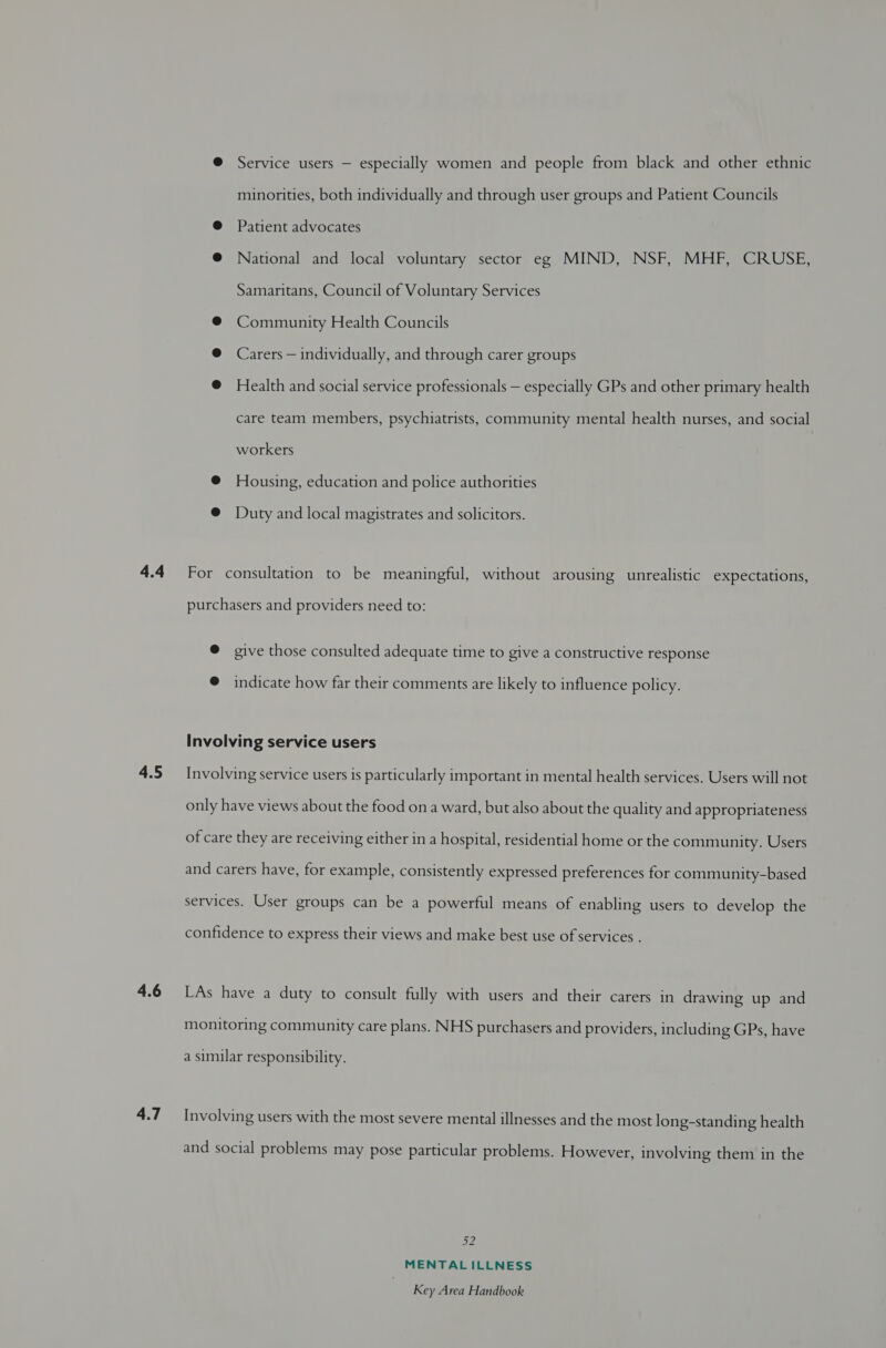 4.4 4.5 4.6 4.7 @ Service users — especially women and people from black and other ethnic minorities, both individually and through user groups and Patient Councils @ Patient advocates @ National and local voluntary sector eg MIND, NSF, MHF, CRUSE, Samaritans, Council of Voluntary Services @® Community Health Councils @ Carers — individually, and through carer groups @ Health and social service professionals — especially GPs and other primary health care team members, psychiatrists, community mental health nurses, and social workers @ Housing, education and police authorities @ Duty and local magistrates and solicitors. For consultation to be meaningful, without arousing unrealistic expectations, purchasers and providers need to: @ give those consulted adequate time to give a constructive response @ indicate how far their comments are likely to influence policy. Involving service users Involving service users is particularly important in mental health services. Users will not only have views about the food on a ward, but also about the quality and appropriateness of care they are receiving either in a hospital, residential home or the community. Users and carers have, for example, consistently expressed preferences for community-based services. User groups can be a powerful means of enabling users to develop the confidence to express their views and make best use of services . LAs have a duty to consult fully with users and their carers in drawing up and monitoring community care plans. NHS purchasers and providers, including GPs, have a similar responsibility. Involving users with the most severe mental illnesses and the most long-standing health and social problems may pose particular problems. However, involving them in the bys MENTAL ILLNESS