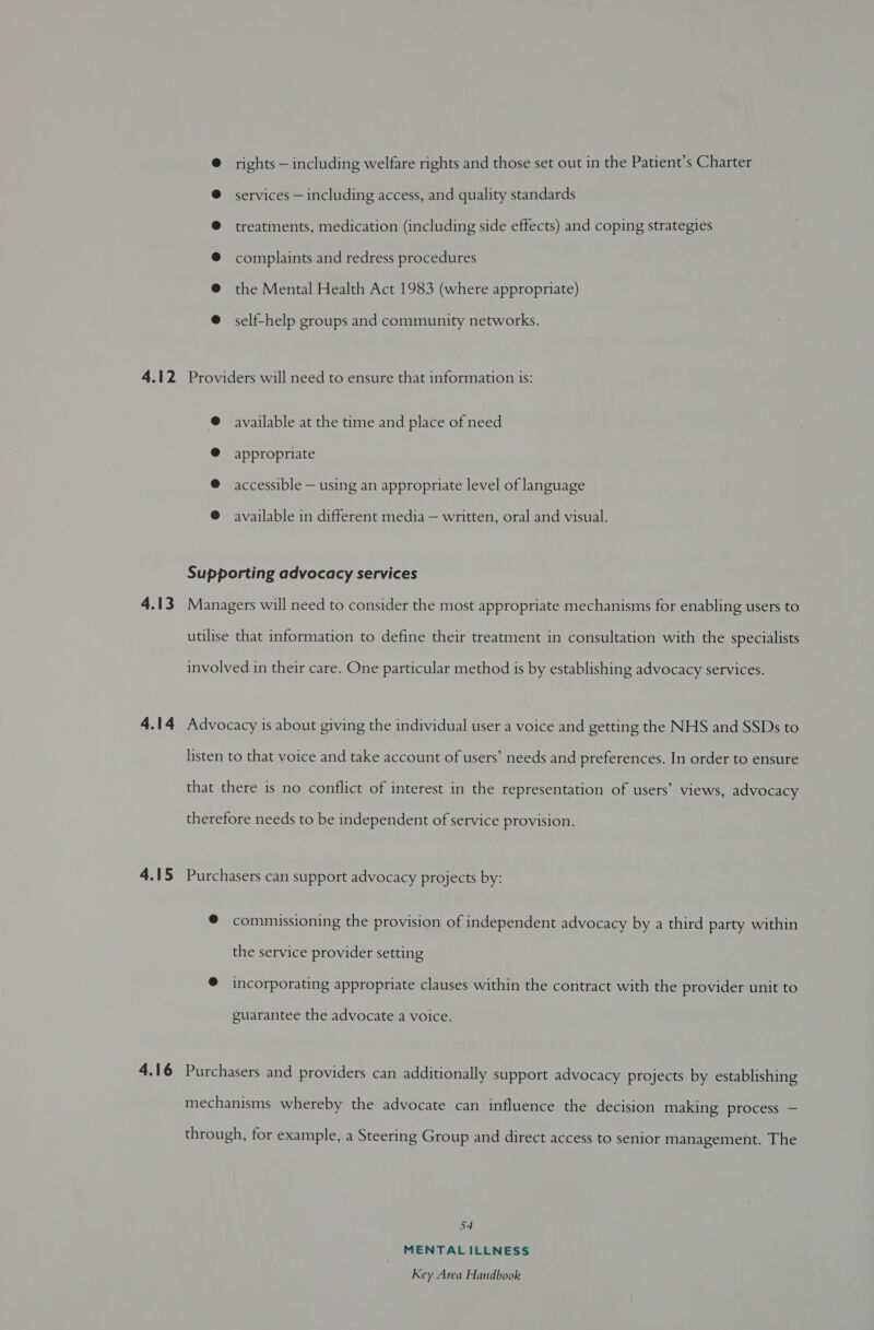 rights — including welfare rights and those set out in the Patient’s Charter services — including access, and quality standards treatments, medication (including side effects) and coping strategies complaints and redress procedures the Mental Health Act 1983 (where appropriate) self-help groups and community networks. 4.12 Providers will need to ensure that information is: @ available at the time and place of need @ appropriate @ accessible — using an appropriate level of language @ available in different media — written, oral and visual. Supporting advocacy services 4.13 Managers will need to consider the most appropriate mechanisms for enabling users to utilise that information to define their treatment in consultation with the specialists involved in their care. One particular method is by establishing advocacy services. 4.14 Advocacy is about giving the individual user a voice and getting the NHS and SSDs to listen to that voice and take account of users’ needs and preferences. In order to ensure that there is no conflict of interest in the representation of users’ views, advocacy therefore needs to be independent of service provision. 4.15 Purchasers can support advocacy projects by: © commissioning the provision of independent advocacy by a third party within the service provider setting © incorporating appropriate clauses within the contract with the provider unit to guarantee the advocate a voice. 4.16 Purchasers and providers can additionally support advocacy projects by establishing mechanisms whereby the advocate can influence the decision making process — through, for example, a Steering Group and direct access to senior management. The 54 MENTAL ILLNESS