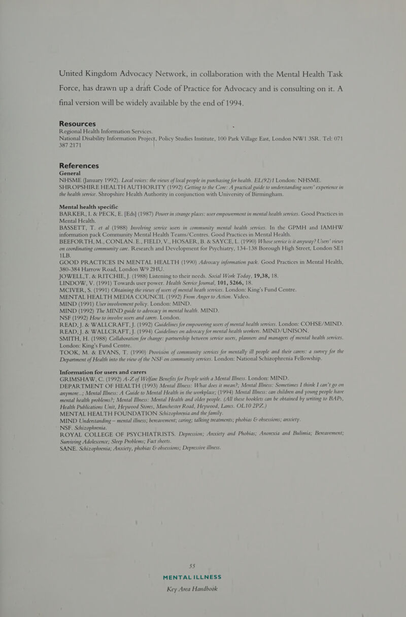 United Kingdom Advocacy Network, in collaboration with the Mental Health Task Force, has drawn up a draft Code of Practice for Advocacy and is consulting on it. A final version will be widely available by the end of 1994. Resources Regional Health Information Services. National Disability Information Project, Policy Studies Institute, 100 Park Village East, London NW1 3SR. Tel: 071 387 2171 - References General NHSME (January 1992). Local voices: the views of local people in purchasing for health. EL(92)1 London: NHSME. SHROPSHIRE HEALTH AUTHORITY (1992) Getting to the Core: A practical guide to understanding users’ experience in the health service. Shropshire Health Authority in conjunction with University of Birmingham. Mental health specific BARKER, I. &amp; PECK, E. [Eds] (1987) Power in strange places: user empowerment in mental health services. Good Practices in Mental Health. BASSETT, T. et al (1988) Involving service users in community mental health services. In the GPMH and IAMHW information pack Community Mental Health Teams/Centres. Good Practices in Mental Health. BEEFORTH, M., CONLAN.E., FIELD, V., HOSAER, B. &amp; SAYCE, L. (1990) Whose service is it anyway? Users’ views on coordinating community care. Research and Development for Psychiatry, 134-138 Borough High Street, London SE1 1LB. GOOD PRACTICES IN MENTAL HEALTH (1990) Advocacy information pack. Good Practices in Mental Health, 380-384 Harrow Road, London W9 2HU. JOWELL,T. &amp; RITCHIE, J. (1988) Listening to their needs. Social Work Today, 19,38, 18. LINDOW, V. (1991) Towards user power. Health Service Journal, 101, 5266, 18. MCIVER, S. (1991) Obtaining the views of users of mental heath services. London: King’s Fund Centre. MENTAL HEALTH MEDIA COUNCIL (1992) From Anger to Action. Video. MIND (1991) User involvement policy. London: MIND. MIND (1992) The MIND guide to advocacy in mental health. MIND. NSF (1992) How to involve users and carers. London. READ, J. &amp; WALLCRAFT, J. (1992) Guidelines for empowering users of mental health services. London: COHSE/MIND. READ, J. &amp; WALLCRAFT, J. (1994) Guidelines on advocacy for mental health workers. MIND/UNISON. SMITH, H. (1988) Collaboration for change: partnership between service users, planners and managers of mental health services. London: King’s Fund Centre. TOOK, M. &amp; EVANS, T. (1990) Provision of community services for mentally ill people and their carers: a survey for the Department of Health into the view of the NSF on community services. London: National Schizophrenia Fellowship. Information for users and carers GRIMSHAW, C. (1992) A-Z of Welfare Benefits for People with a Mental Illness. London: MIND. DEPARTMENT OF HEALTH (1993) Mental Illness: What does it mean?; Mental Illness: Sometimes I think I can’t go on anymore..; Mental Illness: A Guide to Mental Health in the workplace; (1994) Mental Illness: can children and young people have mental health problems?; Mental Illness: Mental Health and older people. (All these booklets can be obtained by writing to BAPs, Health Publications Unit, Heywood Stores, Manchester Road, Heywood, Lancs. OL10 2PZ.) MENTAL HEALTH FOUNDATION Schizophrenia and the family. MIND Understanding — mental illness; bereavement; caring; talking treatments; phobias &amp; obsessions; anxiety. NSF. Schizophrenia. ROYAL COLLEGE OF PSYCHIATRISTS. Depression; Anxiety and Phobias; Anorexia and Bulimia; Bereavement; Surviving Adolescence; Sleep Problems; Fact sheets. SANE. Schizophrenia; Anxiety, phobias &amp; obsessions; Depressive illness. 55 MENTAL ILLNESS