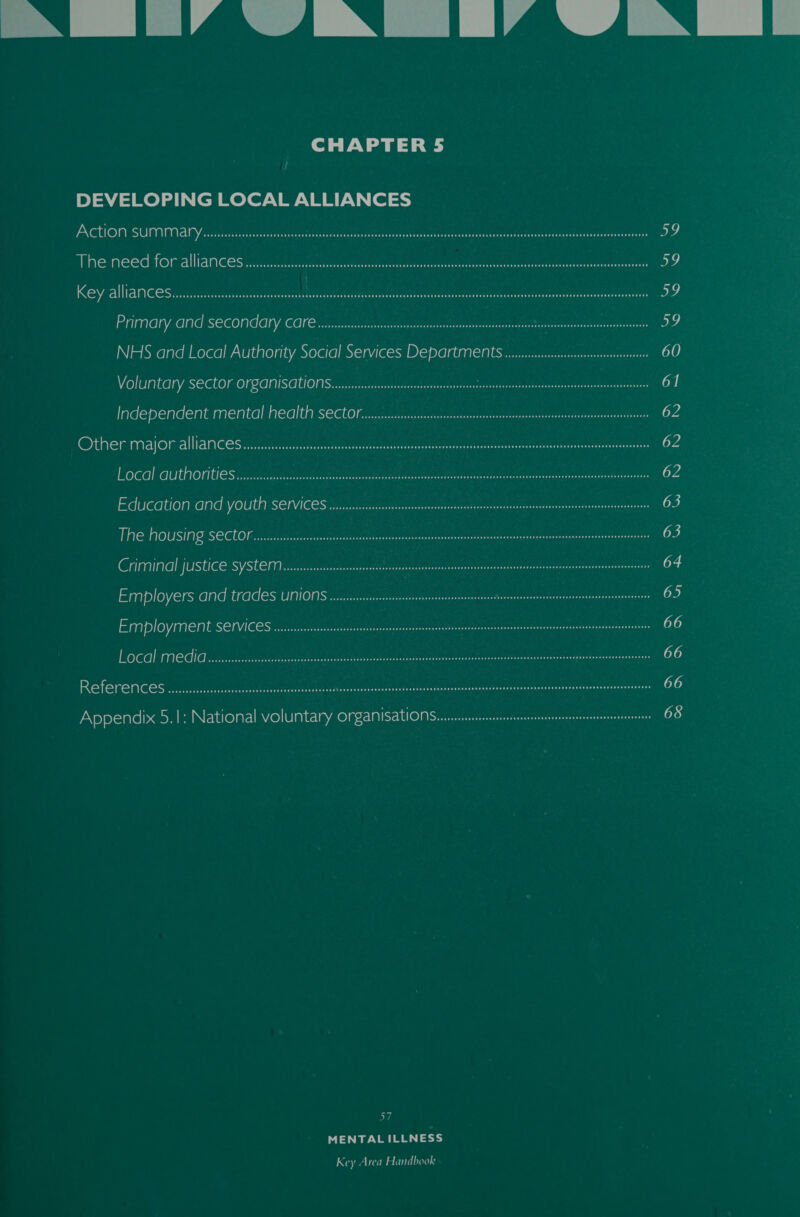  NM LIA ZN TIA AN  CHAPTER 5 DEVELOPING LOCAL ALLIANCES ACtiION, SUMIMANY daaiconnoctinsranone nanan GaueePn nia date ol anecnanee Genoa 59 The need for-alliances suena mrccne nnn trian natty tin taenntant etre anaes Do Key allianCese.ia.ssstiulin site ceed ne teria ote cre olan ed iar ee 59 Primary GN SCECONGLY: CONS ait rer Ateealal shuigerd stash peers aac earner 59 NHS and Local Authority Social Services Depart Ment wevssssssssseeesssseesasssersnsee 60 Voluntary SCCLOMOFSGMISGUONS ss ateea eaten tatic kascntydccustintd tc hrraaiee 61 Independent mental MGIC SECON Bree si ccetecacerrsnnccnnss ci dnusnrtonicsineerwentrnnanegtes 62 Other majoralllamcesncestscnretatecnmmtee ecccm crus amtrnecntceete ee oe CA LOCAl GUtMOTILIES ..r.ssssee Re fe St HAN gts oe meee meet tee egemeen. IN oh 62 Education Gi VOUtR SerViCe Sic iiscscsat cst ss tceincabrecrcees seg cascatonsertttcesoh teaniecra 63 THe OUSIAG SCCUOM sa ese are act eats eaten tpt dean aucent atsvaoct conticetiner crnaecsueerientaretona ) Criminal {USUCESVSten ives easaite inten ee sitenaninienenaninisinnnniinninenninnneitn 64 Employers Gnd trades UNIONS veessssssseisenemnesnenennenissntbenssiseiesnenaeaenuanusnunase me) Employment SCrViCeS w..sssssssssesseeseseessssisesnenenesnesssaenissseaninusenaesenaninnts 66 LOCGl MeCiCs sey inserter Siete ie enree tively ttcae tialtctols hers eT ee 66 Referens aiccciccic css se ousss ens de Wh Gesbes sassteeetaseescecteechuascaes ceippl opesntberez ne sates teausbans osvamgensaancee 66 Appendix 5.1: National voluntary organisations... 68 MENTAL ILLNESS