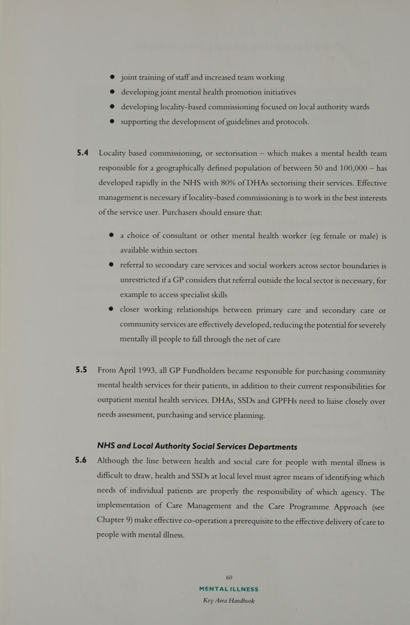 5.4 5.5 5.6 @ joint training of staff and increased team working @ developing joint mental health promotion initiatives @ developing locality-based commissioning focused on local authority wards ® supporting the development of guidelines and protocols. Locality based commissioning, or sectorisation — which makes a mental health team responsible for a geographically defined population of between 50 and 100,000 — has developed rapidly in the NHS with 80% of DHAs sectorising their services. Effective management is necessary if locality-based commissioning is to work in the best interests of the service user. Purchasers should ensure that: @ a choice of consultant or other mental health worker (eg female or male) is available within sectors @ referral to secondary care services and social workers across sector boundaries is unrestricted if a GP considers that referral outside the local sector is necessary, for example to access specialist skills @ closer working relationships between primary care and secondary care or community services are effectively developed, reducing the potential for severely mentally ill people to fall through the net of care From April 1993, all GP Fundholders became responsible for purchasing community mental health services for their patients, in addition to their current responsibilities for outpatient mental health services. DHAs, SSDs and GPFHs need to liaise closely over needs assessment, purchasing and service planning. NHS and Local Authority Social Services Departments Although the line between health and social care for people with mental illness is difficult to draw, health and SSDs at local level must agree means of identifying which needs of individual patients are properly the responsibility of which agency. The implementation of Care Management and the Care Programme Approach (see Chapter 9) make effective co-operation a prerequisite to the effective delivery of care to people with mental illness. 60 MENTALILLNESS