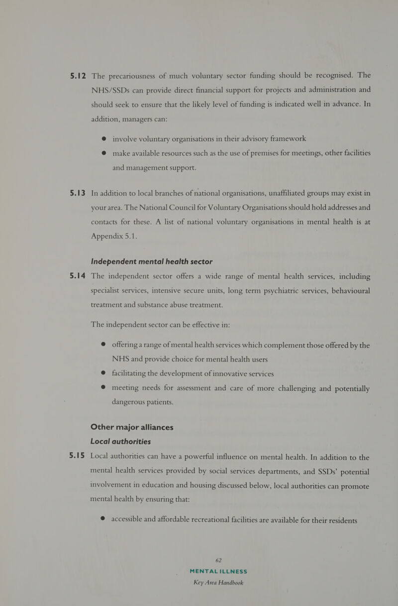 5.12 5.13 5.14 5.15 The precariousness of much voluntary sector funding should be recognised. The NHS/SSDs can provide direct financial support for projects and administration and should seek to ensure that the likely level of funding is indicated well in advance. In addition, managers can: @ involve voluntary organisations in their advisory framework @ make available resources such as the use of premises for meetings, other facilities and management support. In addition to local branches of national organisations, unaffiliated groups may exist in your area. The National Council for Voluntary Organisations should hold addresses and contacts for these. A list of national voluntary organisations in mental health is at Appendix 5.1. Independent mental health sector The independent sector offers a wide range of mental health services, including specialist services, intensive secure units, long term psychiatric services, behavioural treatment and substance abuse treatment. The independent sector can be effective in: @ offering a range of mental health services which complement those offered by the NHS and provide choice for mental health users @ facilitating the development of innovative services @ meeting needs for assessment and care of more challenging and potentially dangerous patients. Other major alliances Local authorities Local authorities can have a powerful influence on mental health. In addition to the mental health services provided by social services departments, and SSDs’ potential involvement in education and housing discussed below, local authorities can promote mental health by ensuring that: @ accessible and affordable recreational facilities are available for their residents 62 MENTALILLNESS