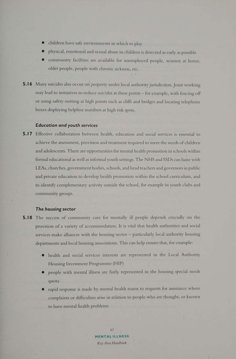 5.16 5.17 5.18 @ children have safe environments in which to play @ physical, emotional and sexual abuse in children is detected as early as possible @ community facilities are available for unemployed people, women at home, older people, people with chronic sickness, etc. - Many suicides also occur on property under local authority jurisdiction. Joint working may lead to initiatives to reduce suicides at these points — for example, with fencing off or using safety-netting at high points such as cliffs and bridges and locating telephone boxes displaying helpline numbers at high risk spots. Education and youth services Effective collaboration between health, education and social services is essential to achieve the assessment, provision and treatment required to meet the needs of children and adolescents. There are opportunities for mental health promotion in schools within formal educational as well as informal youth settings. The NHS and SSDs can liaise with LEAs, churches, government bodies, schools, and head teachers and governors in public and private education to develop health promotion within the school curriculum, and to identify complementary activity outside the school, for example in youth clubs and community groups. The housing sector The success of community care for mentally ill people depends crucially on the provision of a variety of accommodation. It is vital that health authorities and social services make alliances with the housing sector — particularly local authority housing departments and local housing associations. This can help ensure that, for example: @ health and social services interests are represented in the Local Authority Housing Investment Programme (HIP) @ people with mental illness are fairly represented in the housing special needs quota @ rapid response is made by mental health teams to requests for assistance where complaints or difficulties arise in relation to people who are thought, or known to have mental health problems 63 MENTALILLNESS