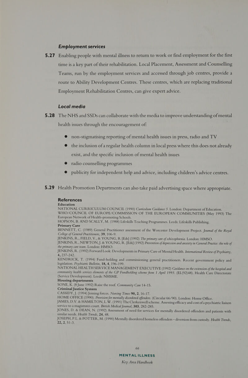 5.27 5.28 5.29 Employment services Enabling people with mental illness to return to work or find employment for the first time is a key part of their rehabilitation. Local Placement, Assessment and Counselling Teams, run by the employment services and accessed through job centres, provide a route to Ability Development Centres. These centres, which are replacing traditional Employment Rehabilitation Centres, can give expert advice. Local media The NHS and SSDs can collaborate with the media to improve understanding of mental health issues through the encouragement of: ® non-stigmatising reporting of mental health issues in press, radio and TV @ the inclusion ofa regular health column in local press where this does not already exist, and the specific inclusion of mental health issues @ radio counselling programmes @ publicity for independent help and advice, including children’s advice centres. Health Promotion Departments can also take paid advertising space where appropriate. References Education NATIONAL CURRICULUM COUNCIL (1990) Curriculum Guidance 5. London: Department of Education. WHO/COUNCIL OF EUROPE/COMMISSION OF THE EUROPEAN COMMUNITIES (May 1993) The European Network of Health-promoting Schools. HOPSON, B. AND SCALLY, M. (1988) Lifeskills Teaching Programmes. Leeds: Lifeskills Publishing. Primary Care BENNETT, C. (1989) General Practitioner assessment of the Worcester Development Project. Journal of the Royal College of General Practitioners, 39, 106-9. JENKINS, R., FIELD, V.,&amp; YOUNG, R [Eds] (1992) The primary care of schizophrenia. London: HMSO. JENKINS, R., NEWTON, J. &amp; YOUNG, R. [Eds] (1992) Prevention of depression and anxiety in General Practice: the role of the primary care team. London: HMSO. JENKINS, R. (1992) Forward Look: Developments in Primary Care of Mental Health. International Review of Psychiatry, 4, 237-242. KENDRICK, T. (1994) Fund-holding and commissioning general practitioners. Recent government policy and legislation. Psychiatric Bulletin, 18, 4, 196-199. NATIONAL HEALTH SERVICE MANAGEMENT EXECUTIVE (1992) Guidance on the extension of the hospital and community health services elements of the GP Fundholding scheme from 1 April 1993. (EL(92)48). Health Care Directorate (Service Development). Leeds: NHSME. Housing departments SONE, K. (8 June 1992) Raise the roof. Community Care 14-15. Criminal Justice System CASSIDY, J. (1994) Joining forces. Nursing Times 90, 2, 16-17. HOME OFFICE (1990). Provision for mentally disordered offenders. (Circular 66/90). London: Home Office. JAMES, D.V. &amp; HAMILTON, L.W. (1991) The Clerkenwell scheme. Assessing efficacy and cost ofa psychiatric liaison service to a magistrates court. British Medical Journal, 303, 282-285. JONES, D. &amp; DEAN, N. (1992) Assessment of need for services for mentally disordered offenders and patients with similar needs. Health Trends, 24, 48. JOSEPH, P.L. &amp; POTTER, M. (1990) Mentally disordered homeless offenders — diversion from custody. Health Trends, 22, 2, 51-3. 66 MENTAL ILLNESS